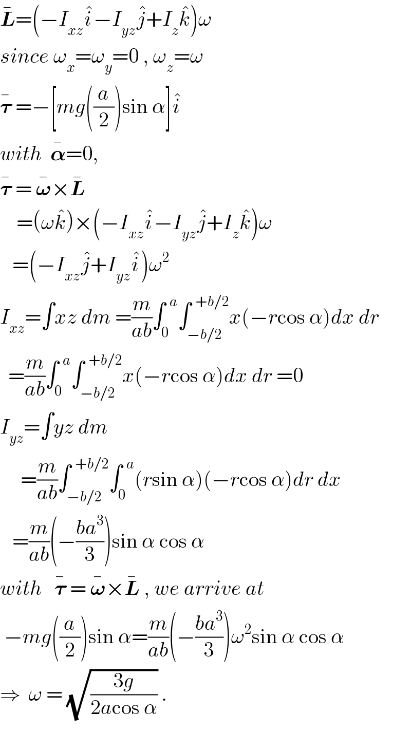 L^� =(−I_(xz) i^� −I_(yz) j^� +I_z k^� )ω  since ω_x =ω_y =0 , ω_z =ω  𝛕^�  =−[mg((a/2))sin α]i^�   with  𝛂^� =0,  𝛕^�  = 𝛚^� ×L^�       =(ωk^� )×(−I_(xz) i^� −I_(yz) j^� +I_z k^� )ω     =(−I_(xz) j^� +I_(yz) i^� )ω^2   I_(xz) =∫xz dm =(m/(ab))∫_0 ^(  a) ∫_(−b/2) ^(  +b/2) x(−rcos α)dx dr    =(m/(ab))∫_0 ^(  a) ∫_(−b/2) ^(  +b/2) x(−rcos α)dx dr =0  I_(yz) =∫yz dm       =(m/(ab))∫_(−b/2) ^(  +b/2) ∫_0 ^(  a) (rsin α)(−rcos α)dr dx     =(m/(ab))(−((ba^3 )/3))sin α cos α  with   𝛕^�  = 𝛚^� ×L^�  , we arrive at   −mg((a/2))sin α=(m/(ab))(−((ba^3 )/3))ω^2 sin α cos α  ⇒  ω = (√((3g)/(2acos α))) .    