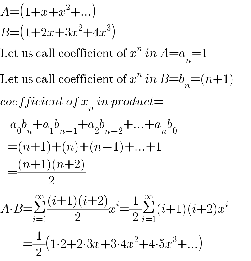 A=(1+x+x^2 +...)  B=(1+2x+3x^2 +4x^3 )  Let us call coefficient of x^n  in A=a_n =1  Let us call coefficient of x^n  in B=b_n =(n+1)  coefficient of x_n  in product=      a_0 b_n +a_1 b_(n−1) +a_2 b_(n−2) +...+a_n b_0      =(n+1)+(n)+(n−1)+...+1     =(((n+1)(n+2))/2)  A∙B=Σ_(i=1) ^∞ (((i+1)(i+2))/2)x^i =(1/2)Σ_(i=1) ^∞ (i+1)(i+2)x^i            =(1/2)(1∙2+2∙3x+3∙4x^2 +4∙5x^3 +...)  