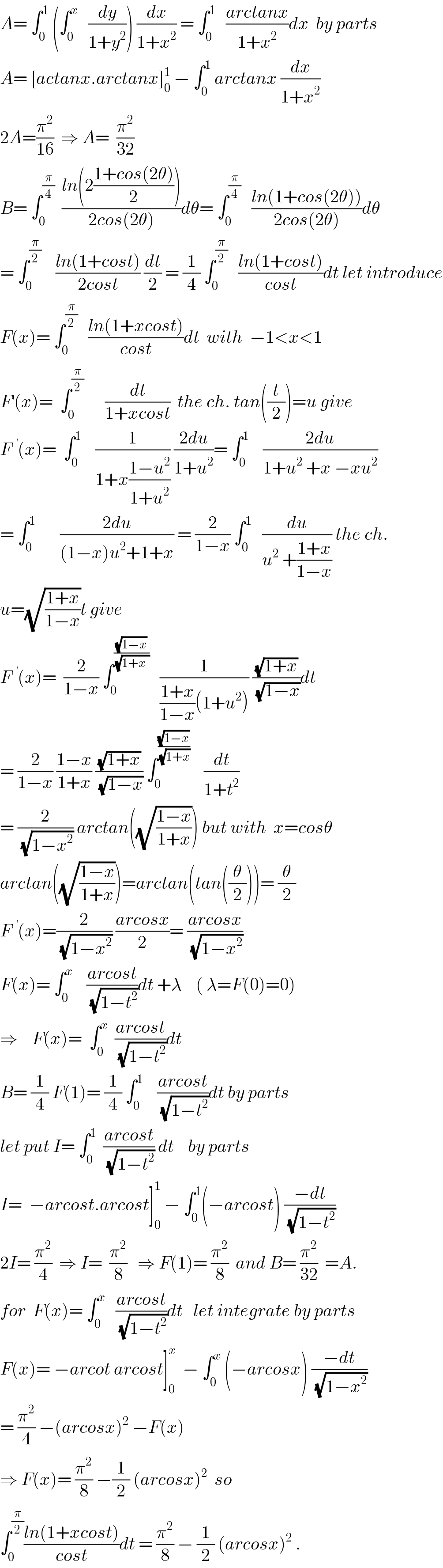 A= ∫_0 ^1  (∫_0 ^x    (dy/(1+y^2 ))) (dx/(1+x^2 )) = ∫_0 ^1    ((arctanx)/(1+x^2 ))dx  by parts  A= [actanx.arctanx]_0 ^1  − ∫_0 ^1  arctanx (dx/(1+x^2 ))  2A=(π^2 /(16))  ⇒ A=  (π^2 /(32))  B= ∫_0 ^(π/4)   ((ln(2((1+cos(2θ))/2)))/(2cos(2θ)))dθ= ∫_0 ^(π/4)    ((ln(1+cos(2θ)))/(2cos(2θ)))dθ  = ∫_0 ^(π/2)     ((ln(1+cost))/(2cost)) (dt/2) = (1/4) ∫_0 ^(π/2)    ((ln(1+cost))/(cost))dt let introduce  F(x)= ∫_0 ^(π/2)    ((ln(1+xcost))/(cost))dt  with  −1<x<1  F^′ (x)=  ∫_0 ^(π/2)       (dt/(1+xcost))  the ch. tan((t/2))=u give  F^ (x)=  ∫_0 ^(1      )  (1/(1+x((1−u^2 )/(1+u^2 )))) ((2du)/(1+u^2 ))= ∫_0 ^1     ((2du)/(1+u^2  +x −xu^2 ))  = ∫_0 ^1        ((2du)/((1−x)u^2 +1+x)) = (2/(1−x)) ∫_0 ^1    (du/(u^2  +((1+x)/(1−x)))) the ch.  u=(√((1+x)/(1−x)))t give  F^ (x)=  (2/(1−x)) ∫_0 ^((√(1−x))/(√(1+x  )))    (1/(((1+x)/(1−x))(1+u^2 ))) ((√(1+x))/(√(1−x)))dt  = (2/(1−x)) ((1−x)/(1+x)) ((√(1+x))/(√(1−x))) ∫_0 ^((√(1−x))/(√(1+x)))     (dt/(1+t^2 ))  = (2/(√(1−x^2 ))) arctan((√((1−x)/(1+x)))) but with  x=cosθ  arctan((√((1−x)/(1+x))))=arctan(tan((θ/2)))= (θ/2)  F^ (x)=(2/(√(1−x^2 ))) ((arcosx)/2)= ((arcosx)/(√(1−x^2 )))  F(x)= ∫_0 ^x     ((arcost)/(√(1−t^2 )))dt +λ    ( λ=F(0)=0)  ⇒    F(x)=  ∫_0 ^x   ((arcost)/(√(1−t^2 )))dt  B= (1/4) F(1)= (1/4) ∫_0 ^(1  )    ((arcost)/(√(1−t^2 )))dt by parts  let put I= ∫_0 ^1   ((arcost)/(√(1−t^2 ))) dt    by parts  I=  −arcost.arcost]_0 ^1  − ∫_0 ^1 (−arcost) ((−dt)/(√(1−t^2 )))  2I= (π^2 /4)  ⇒ I=  (π^2 /8)   ⇒ F(1)= (π^2 /8)  and B= (π^2 /(32))  =A.  for  F(x)= ∫_0 ^x    ((arcost)/(√(1−t^2 )))dt   let integrate by parts  F(x)= −arcot arcost]_0 ^x   − ∫_0 ^x  (−arcosx) ((−dt)/(√(1−x^2 )))  = (π^2 /4) −(arcosx)^2  −F(x)  ⇒ F(x)= (π^2 /8) −(1/2) (arcosx)^2   so  ∫_0 ^(π/2) ((ln(1+xcost))/(cost))dt = (π^2 /8) − (1/2) (arcosx)^2  .  