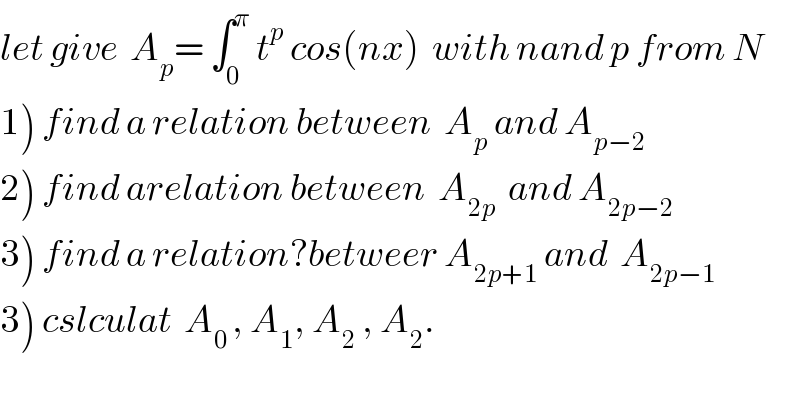 let give  A_p = ∫_0 ^π  t^p  cos(nx)  with nand p from N  1) find a relation between  A_p  and A_(p−2)   2) find arelation between  A_(2p)   and A_(2p−2)   3) find a relation?betweer A_(2p+1)  and  A_(2p−1)   3) cslculat  A_(0 ) , A_1 , A_2  , A_2 .  