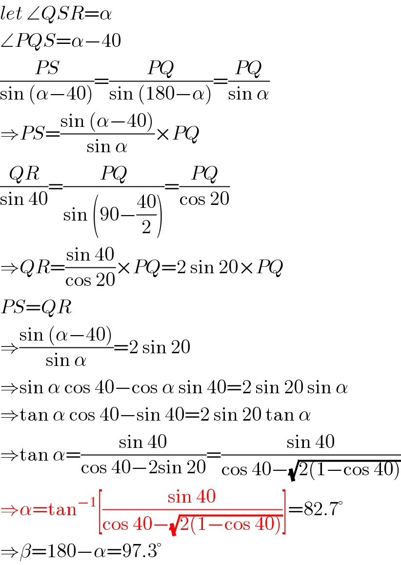 let ∠QSR=α  ∠PQS=α−40  ((PS)/(sin (α−40)))=((PQ)/(sin (180−α)))=((PQ)/(sin α))  ⇒PS=((sin (α−40))/(sin α))×PQ  ((QR)/(sin 40))=((PQ)/(sin (90−((40)/2))))=((PQ)/(cos 20))  ⇒QR=((sin 40)/(cos 20))×PQ=2 sin 20×PQ  PS=QR  ⇒((sin (α−40))/(sin α))=2 sin 20  ⇒sin α cos 40−cos α sin 40=2 sin 20 sin α  ⇒tan α cos 40−sin 40=2 sin 20 tan α  ⇒tan α=((sin 40)/(cos 40−2sin 20))=((sin 40)/(cos 40−(√(2(1−cos 40)))))  ⇒α=tan^(−1) [((sin 40)/(cos 40−(√(2(1−cos 40)))))]=82.7°  ⇒β=180−α=97.3°  