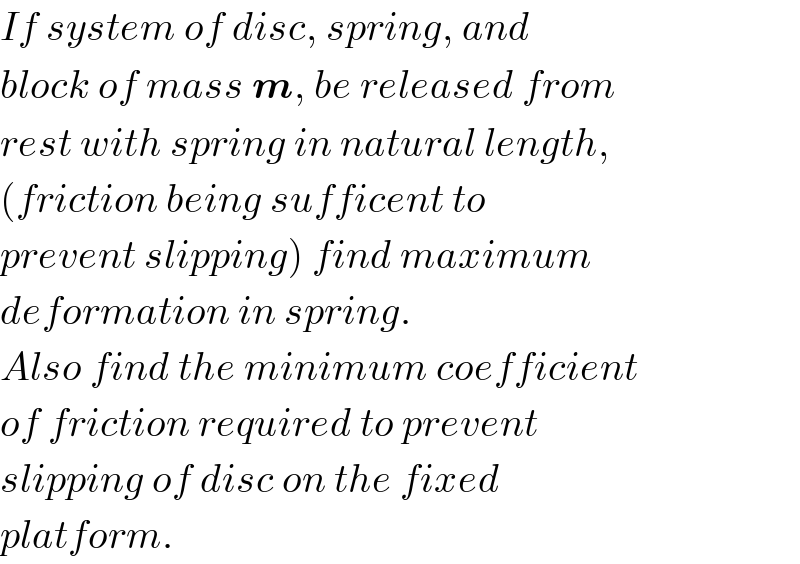 If system of disc, spring, and  block of mass m, be released from  rest with spring in natural length,  (friction being sufficent to  prevent slipping) find maximum  deformation in spring.  Also find the minimum coefficient  of friction required to prevent  slipping of disc on the fixed  platform.  