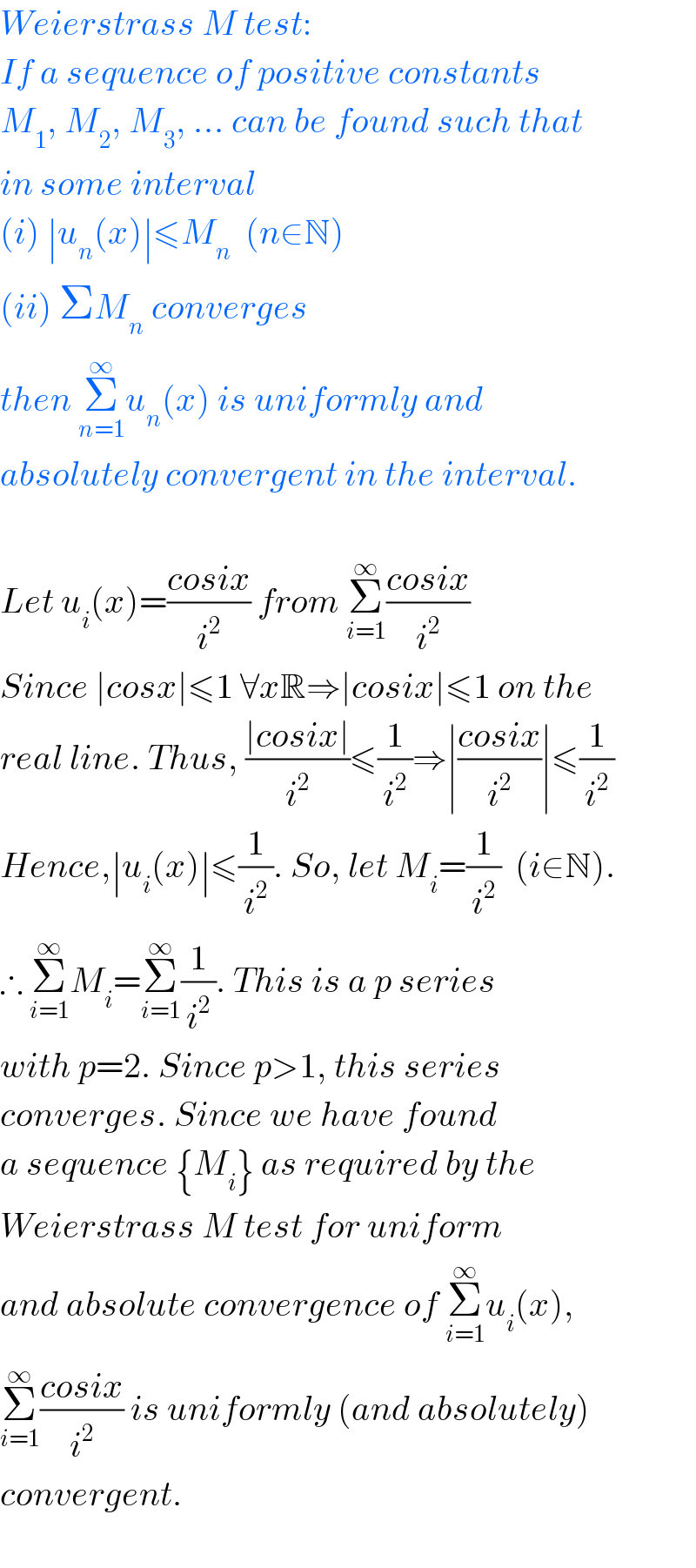 Weierstrass M test:  If a sequence of positive constants  M_1 , M_2 , M_3 , ... can be found such that  in some interval  (i) ∣u_n (x)∣≤M_n   (n∈N)  (ii) ΣM_n  converges  then Σ_(n=1) ^∞ u_n (x) is uniformly and  absolutely convergent in the interval.    Let u_i (x)=((cosix)/i^2 ) from Σ_(i=1) ^∞ ((cosix)/i^2 )  Since ∣cosx∣≤1 ∀xR⇒∣cosix∣≤1 on the  real line. Thus, ((∣cosix∣)/i^2 )≤(1/i^2 )⇒∣((cosix)/i^2 )∣≤(1/i^2 )  Hence,∣u_i (x)∣≤(1/i^2 ). So, let M_i =(1/i^2 )  (i∈N).  ∴ Σ_(i=1) ^∞ M_i =Σ_(i=1) ^∞ (1/i^2 ). This is a p series  with p=2. Since p>1, this series  converges. Since we have found   a sequence {M_i } as required by the   Weierstrass M test for uniform  and absolute convergence of Σ_(i=1) ^∞ u_i (x),  Σ_(i=1) ^∞ ((cosix)/i^2 ) is uniformly (and absolutely)  convergent.    