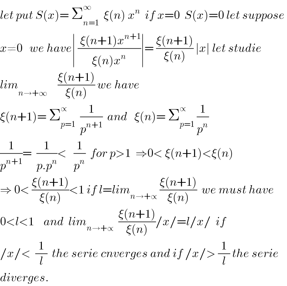 let put S(x)= Σ_(n=1) ^∞   ξ(n) x^n   if x=0  S(x)=0 let suppose   x≠0   we have∣ (( ξ(n+1)x^(n+1) )/(ξ(n)x^n ))∣= ((ξ(n+1))/(ξ(n))) ∣x∣ let studie  lim_(n→+∞^ )    ((ξ(n+1))/(ξ(n))) we have  ξ(n+1)= Σ_(p=1) ^∝   (1/p^(n+1) )  and   ξ(n)= Σ_(p=1) ^∝  (1/p^n )  (1/p^(n+1) )=  (1/(p.p^n ))<   (1/p^n )  for p>1  ⇒0< ξ(n+1)<ξ(n)  ⇒ 0< ((ξ(n+1))/(ξ(n)))<1 if l=lim_(n→+∝)  ((ξ(n+1))/(ξ(n)))  we must have  0<l<1    and  lim_(n→+∝)   ((ξ(n+1))/(ξ(n)))/x/=l/x/  if  /x/<  (1/l)  the serie cnverges and if /x/> (1/l) the serie  diverges.  