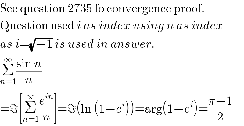 See question 2735 fo convergence proof.  Question used i as index using n as index   as i=(√(−1)) is used in answer.  Σ_(n=1) ^∞ ((sin n)/n)  =ℑ[Σ_(n=1) ^∞ (e^(in) /n)]=ℑ(ln (1−e^i ))=arg(1−e^i )=((π−1)/2)  