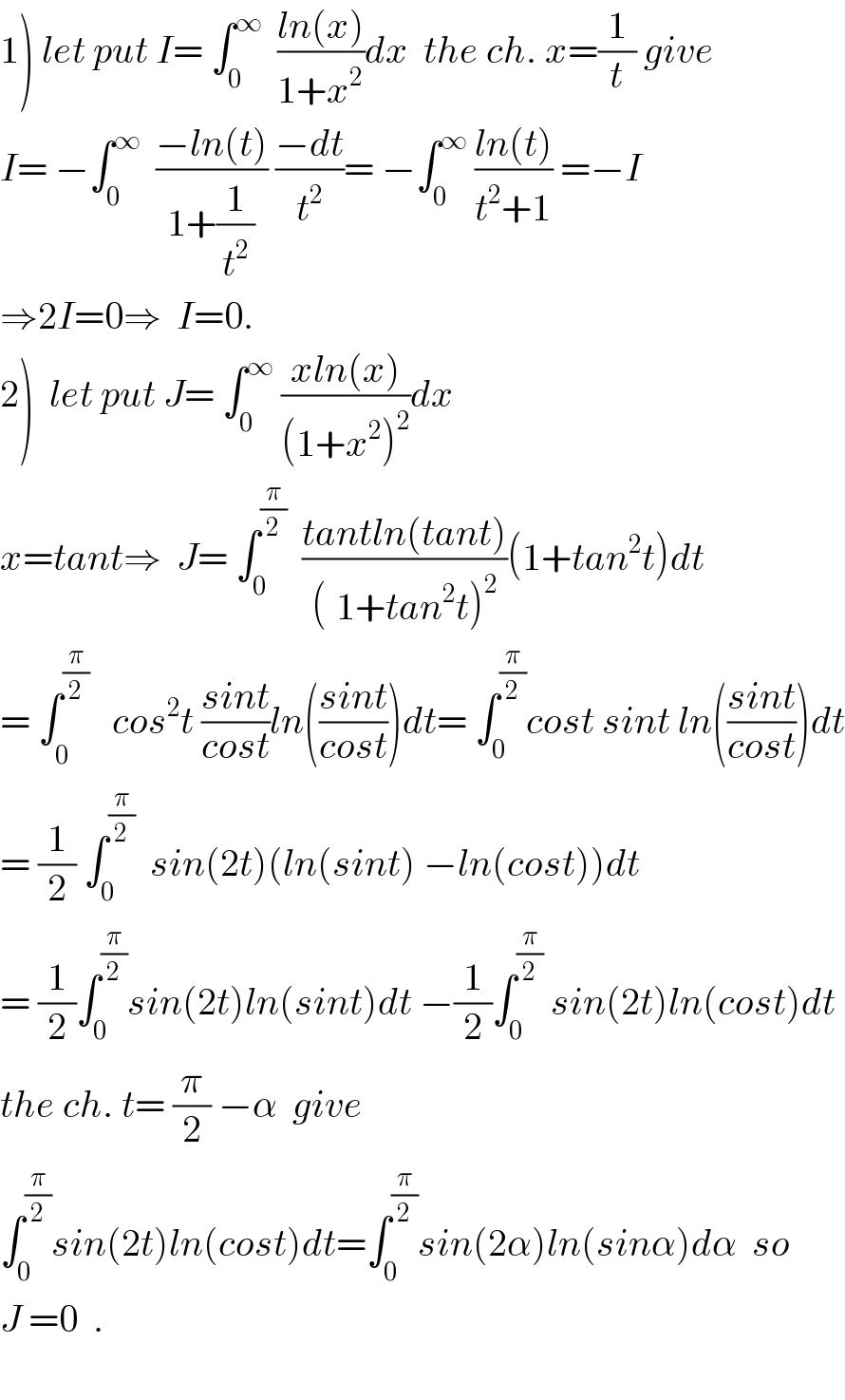 1) let put I= ∫_0 ^∞   ((ln(x))/(1+x^2 ))dx  the ch. x=(1/t) give  I= −∫_0 ^∞   ((−ln(t))/(1+(1/t^2 ))) ((−dt)/t^2 )= −∫_0 ^∞  ((ln(t))/(t^2 +1)) =−I  ⇒2I=0⇒  I=0.  2)  let put J= ∫_0 ^∞  ((xln(x))/((1+x^2 )^2 ))dx    x=tant⇒  J= ∫_0 ^(π/2)   ((tantln(tant))/((^ 1+tan^2 t)^2 ))(1+tan^2 t)dt  = ∫_0^  ^(π/2)    cos^2 t ((sint)/(cost))ln(((sint)/(cost)))dt= ∫_0 ^(π/2) cost sint ln(((sint)/(cost)))dt  = (1/2) ∫_0 ^(π/2)   sin(2t)(ln(sint) −ln(cost))dt  = (1/2)∫_0 ^(π/2) sin(2t)ln(sint)dt −(1/2)∫_0 ^(π/2)  sin(2t)ln(cost)dt  the ch. t= (π/2) −α  give  ∫_0 ^(π/2) sin(2t)ln(cost)dt=∫_0 ^(π/2) sin(2α)ln(sinα)dα  so  J =0  .    