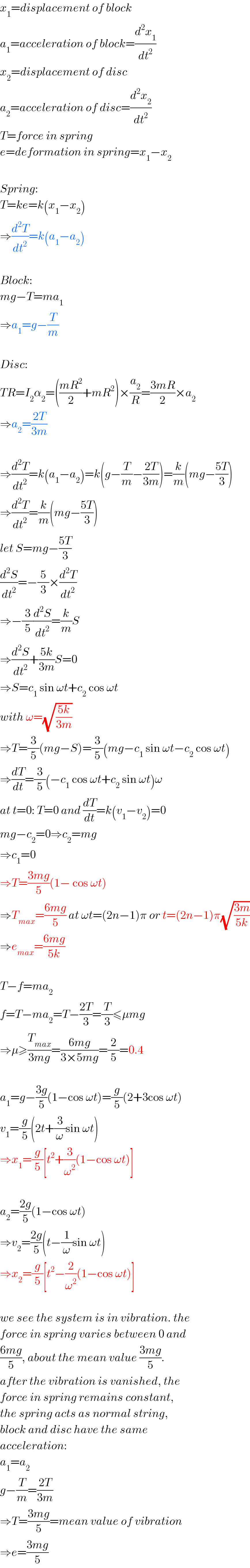 x_1 =displacement of block  a_1 =acceleration of block=(d^2 x_1 /dt^2 )  x_2 =displacement of disc  a_2 =acceleration of disc=(d^2 x_2 /dt^2 )  T=force in spring  e=deformation in spring=x_1 −x_2     Spring:  T=ke=k(x_1 −x_2 )  ⇒(d^2 T/dt^2 )=k(a_1 −a_2 )    Block:  mg−T=ma_1   ⇒a_1 =g−(T/m)    Disc:  TR=I_2 α_2 =(((mR^2 )/2)+mR^2 )×(a_2 /R)=((3mR)/2)×a_2   ⇒a_2 =((2T)/(3m))    ⇒(d^2 T/dt^2 )=k(a_1 −a_2 )=k(g−(T/m)−((2T)/(3m)))=(k/m)(mg−((5T)/3))  ⇒(d^2 T/dt^2 )=(k/m)(mg−((5T)/3))  let S=mg−((5T)/3)  (d^2 S/dt^2 )=−(5/3)×(d^2 T/dt^2 )  ⇒−(3/5)(d^2 S/dt^2 )=(k/m)S  ⇒(d^2 S/dt^2 )+((5k)/(3m))S=0  ⇒S=c_1  sin ωt+c_2  cos ωt  with ω=(√((5k)/(3m)))  ⇒T=(3/5)(mg−S)=(3/5)(mg−c_1  sin ωt−c_2  cos ωt)  ⇒(dT/dt)=(3/5)(−c_1  cos ωt+c_2  sin ωt)ω  at t=0: T=0 and (dT/dt)=k(v_1 −v_2 )=0  mg−c_2 =0⇒c_2 =mg  ⇒c_1 =0  ⇒T=((3mg)/5)(1− cos ωt)  ⇒T_(max) =((6mg)/5) at ωt=(2n−1)π or t=(2n−1)π(√((3m)/(5k)))  ⇒e_(max) =((6mg)/(5k))    T−f=ma_2   f=T−ma_2 =T−((2T)/3)=(T/3)≤μmg  ⇒μ≥(T_(max) /(3mg))=((6mg)/(3×5mg))=(2/5)=0.4    a_1 =g−((3g)/5)(1−cos ωt)=(g/5)(2+3cos ωt)  v_1 =(g/5)(2t+(3/ω)sin ωt)  ⇒x_1 =(g/5)[t^2 +(3/ω^2 )(1−cos ωt)]    a_2 =((2g)/5)(1−cos ωt)  ⇒v_2 =((2g)/5)(t−(1/ω)sin ωt)  ⇒x_2 =(g/5)[t^2 −(2/ω^2 )(1−cos ωt)]    we see the system is in vibration. the  force in spring varies between 0 and  ((6mg)/5), about the mean value ((3mg)/5).  after the vibration is vanished, the  force in spring remains constant,  the spring acts as normal string,  block and disc have the same  acceleration:  a_1 =a_2   g−(T/m)=((2T)/(3m))  ⇒T=((3mg)/5)=mean value of vibration  ⇒e=((3mg)/5)  