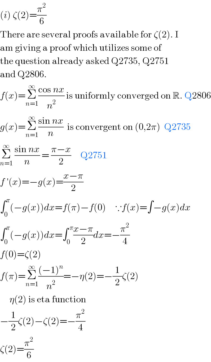 (i) ζ(2)=(π^2 /6)  There are several proofs available for ζ(2). I  am giving a proof which utilizes some of  the question already asked Q2735, Q2751  and Q2806.  f(x)=Σ_(n=1) ^∞ ((cos nx)/n^2 ) is uniformly converged on R. Q2806  g(x)=Σ_(n=1) ^∞ ((sin nx)/n)  is convergent on (0,2π)  Q2735  Σ_(n=1) ^∞  ((sin nx)/n) = ((π−x)/2)     Q2751  f ′(x)=−g(x)=((x−π)/2)  ∫_0 ^π (−g(x))dx=f(π)−f(0)     ∵f(x)=∫−g(x)dx  ∫_0 ^π (−g(x))dx=∫_0 ^( π) ((x−π)/2)dx=−(π^2 /4)     f(0)=ζ(2)  f(π)=Σ_(n=1) ^∞ (((−1)^n )/n^2 )=−η(2)=−(1/2)ζ(2)       η(2) is eta function  −(1/2)ζ(2)−ζ(2)=−(π^2 /4)  ζ(2)=(π^2 /6)  