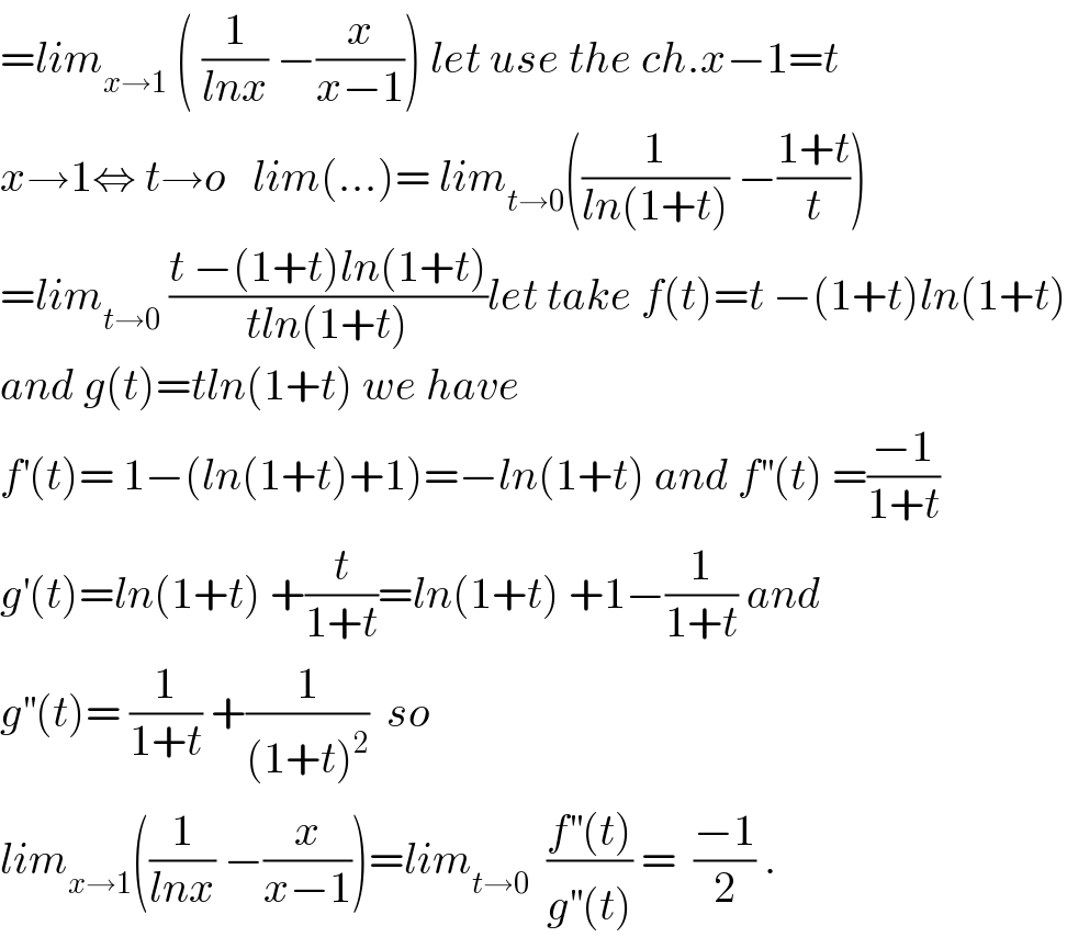=lim_(x→1)  ( (1/(lnx)) −(x/(x−1))) let use the ch.x−1=t  x→1⇔ t→o   lim(...)= lim_(t→0) ((1/(ln(1+t))) −((1+t)/t))  =lim_(t→0)  ((t −(1+t)ln(1+t))/(tln(1+t)))let take f(t)=t −(1+t)ln(1+t)  and g(t)=tln(1+t) we have   f^′ (t)= 1−(ln(1+t)+1)=−ln(1+t) and f^(′′) (t) =((−1)/(1+t))  g^′ (t)=ln(1+t) +(t/(1+t))=ln(1+t) +1−(1/(1+t)) and  g^(′′) (t)= (1/(1+t)) +(1/((1+t)^2 ))  so  lim_(x→1) ((1/(lnx)) −(x/(x−1)))=lim_(t→0)   ((f^(′′) (t))/(g^(′′) (t))) =  ((−1)/2) .  