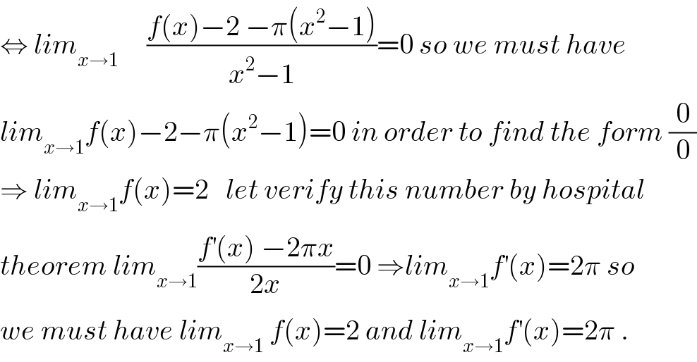 ⇔ lim_(x→1)      ((f(x)−2 −π(x^2 −1))/(x^2 −1))=0 so we must have  lim_(x→1) f(x)−2−π(x^2 −1)=0 in order to find the form (0/0)  ⇒ lim_(x→1) f(x)=2   let verify this number by hospital   theorem lim_(x→1) ((f^′ (x) −2πx)/(2x))=0 ⇒lim_(x→1) f^′ (x)=2π so  we must have lim_(x→1)  f(x)=2 and lim_(x→1) f^′ (x)=2π .  