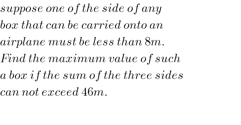 suppose one of the side of any  box that can be carried onto an  airplane must be less than 8m.  Find the maximum value of such  a box if the sum of the three sides  can not exceed 46m.  