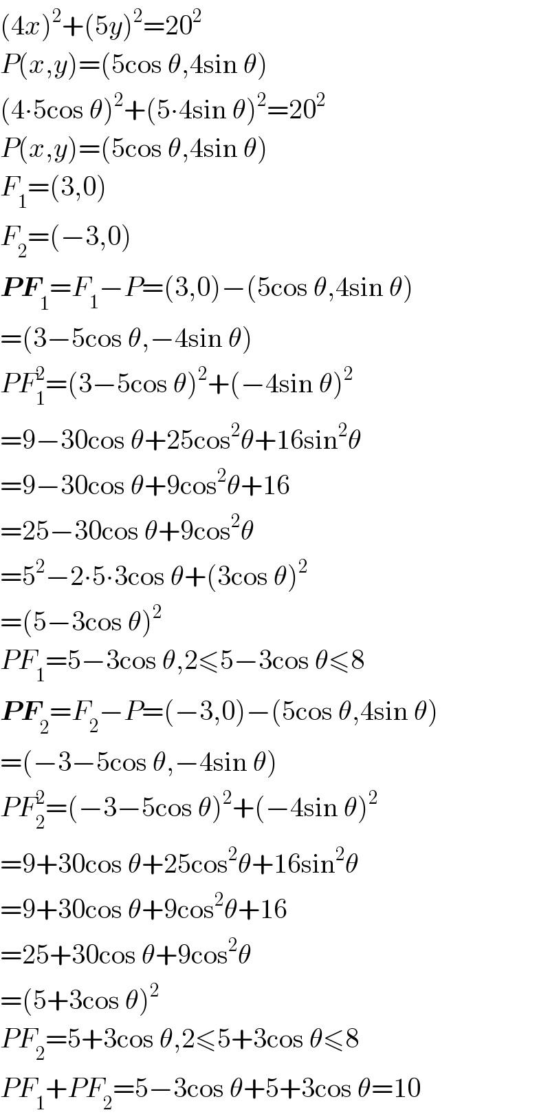 (4x)^2 +(5y)^2 =20^2   P(x,y)=(5cos θ,4sin θ)  (4∙5cos θ)^2 +(5∙4sin θ)^2 =20^2   P(x,y)=(5cos θ,4sin θ)  F_1 =(3,0)  F_2 =(−3,0)  PF_1 =F_1 −P=(3,0)−(5cos θ,4sin θ)  =(3−5cos θ,−4sin θ)  PF_1 ^2 =(3−5cos θ)^2 +(−4sin θ)^2   =9−30cos θ+25cos^2 θ+16sin^2 θ  =9−30cos θ+9cos^2 θ+16  =25−30cos θ+9cos^2 θ  =5^2 −2∙5∙3cos θ+(3cos θ)^2   =(5−3cos θ)^2   PF_1 =5−3cos θ,2≤5−3cos θ≤8  PF_2 =F_2 −P=(−3,0)−(5cos θ,4sin θ)  =(−3−5cos θ,−4sin θ)  PF_2 ^2 =(−3−5cos θ)^2 +(−4sin θ)^2   =9+30cos θ+25cos^2 θ+16sin^2 θ  =9+30cos θ+9cos^2 θ+16  =25+30cos θ+9cos^2 θ  =(5+3cos θ)^2   PF_2 =5+3cos θ,2≤5+3cos θ≤8  PF_1 +PF_2 =5−3cos θ+5+3cos θ=10  