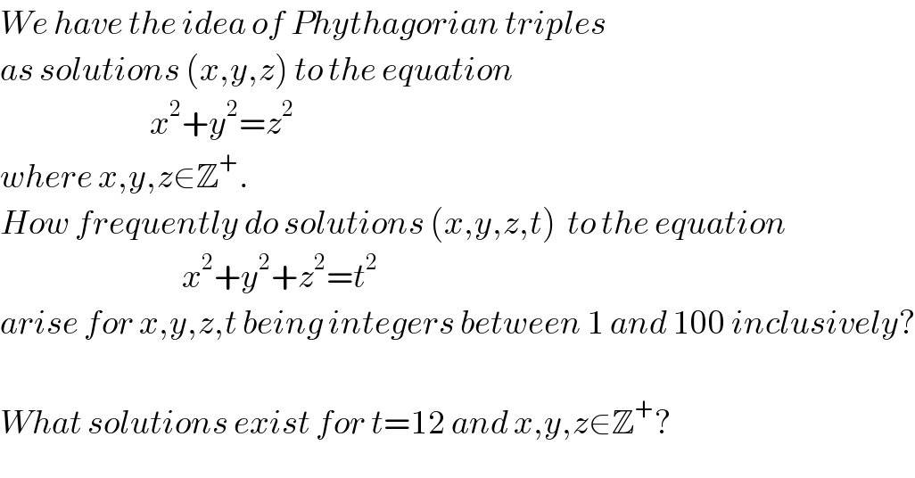 We have the idea of Phythagorian triples  as solutions (x,y,z) to the equation                              x^2 +y^2 =z^2   where x,y,z∈Z^+ .   How frequently do solutions (x,y,z,t)  to the equation                                    x^2 +y^2 +z^2 =t^2   arise for x,y,z,t being integers between 1 and 100 inclusively?    What solutions exist for t=12 and x,y,z∈Z^+ ?  