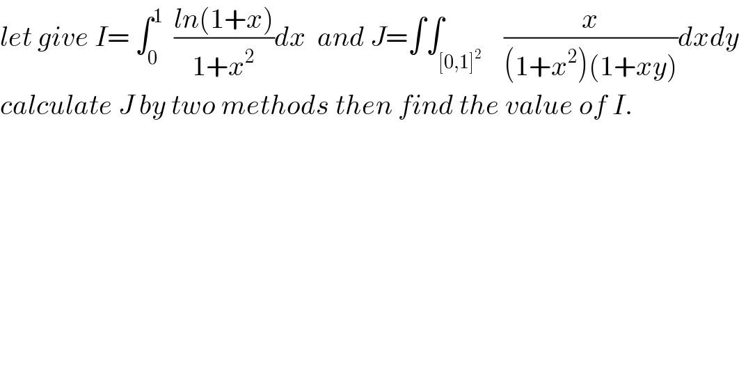 let give I= ∫_0 ^1   ((ln(1+x))/(1+x^2 ))dx  and J=∫∫_([0,1]^2 )    (x/((1+x^2 )(1+xy)))dxdy  calculate J by two methods then find the value of I.  