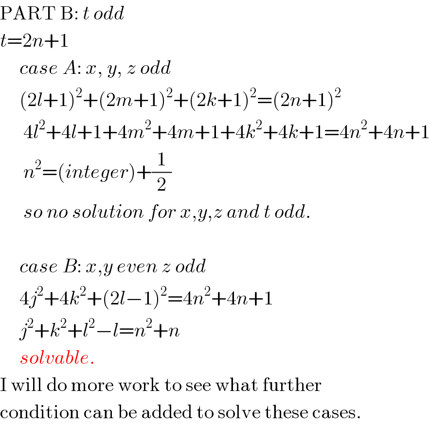PART B: t odd  t=2n+1       case A: x, y, z odd       (2l+1)^2 +(2m+1)^2 +(2k+1)^2 =(2n+1)^2         4l^2 +4l+1+4m^2 +4m+1+4k^2 +4k+1=4n^2 +4n+1        n^2 =(integer)+(1/2)        so no solution for x,y,z and t odd.         case B: x,y even z odd       4j^2 +4k^2 +(2l−1)^2 =4n^2 +4n+1       j^2 +k^2 +l^2 −l=n^2 +n       solvable.  I will do more work to see what further  condition can be added to solve these cases.  