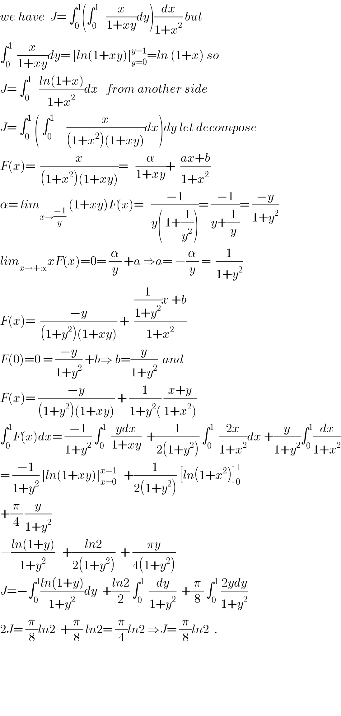 we have  J= ∫_0 ^1 (∫_0 ^1    (x/(1+xy))dy)(dx/(1+x^2 )) but  ∫_0 ^1   (x/(1+xy))dy= [ln(1+xy)]_(y=0) ^(y=1) =ln (1+x) so  J= ∫_0 ^1    ((ln(1+x))/(1+x^2 ))dx   from another side  J= ∫_0 ^1  ( ∫_0 ^1      (x/((1+x^2 )(1+xy)))dx)dy let decompose  F(x)=  (x/((1+x^2 )(1+xy)))=   (α/(1+xy))+  ((ax+b)/(1+x^2 ))  α= lim_(x→((−1)/y))  (1+xy)F(x)=   ((−1)/(y( 1+(1/y^2 ))))= ((−1)/(y+(1/y)))= ((−y)/(1+y^2 ))  lim_(x→+∝) xF(x)=0= (α/y) +a ⇒a= −(α/y) =  (1/(1+y^2 ))  F(x)=  ((−y)/((1+y^2 )(1+xy))) +  (((1/(1+y^2 ))x +b)/(1+x^2 ))  F(0)=0 = ((−y)/(1+y^2 )) +b⇒ b=(y/(1+y^2 ))  and  F(x)= ((−y)/((1+y^2 )(1+xy))) + (1/(1+y^2 ()) ((x+y)/(1+x^2 )))  ∫_0 ^1 F(x)dx= ((−1)/(1+y^2 )) ∫_0 ^1   ((ydx)/(1+xy))  +(1/(2(1+y^2 ))) ∫_0 ^1   ((2x)/(1+x^2 ))dx +(y/(1+y^2 ))∫_0 ^1 (dx/(1+x^2 ))  = ((−1)/(1+y^2 )) [ln(1+xy)]_(x=0) ^(x=1)    +(1/(2(1+y^2 ))) [ln(1+x^2 )]_0 ^1   +(π/4) (y/(1+y^2 ))  −((ln(1+y))/(1+y^2 ))   +((ln2)/(2(1+y^2 )))  + ((πy)/(4(1+y^2 )))  J=−∫_0 ^1 ((ln(1+y))/(1+y^2 ))dy  +((ln2)/2) ∫_0 ^1   (dy/(1+y^2 ))  +(π/8) ∫_0 ^1  ((2ydy)/(1+y^2 ))  2J= (π/8)ln2  +(π/8) ln2= (π/4)ln2 ⇒J= (π/8)ln2  .          