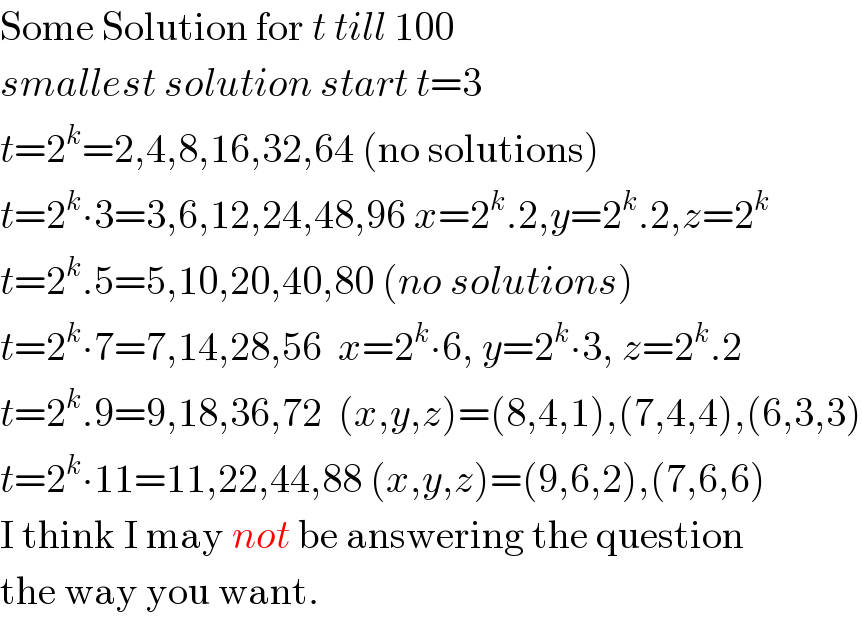 Some Solution for t till 100  smallest solution start t=3  t=2^k =2,4,8,16,32,64 (no solutions)  t=2^k ∙3=3,6,12,24,48,96 x=2^k .2,y=2^k .2,z=2^k   t=2^k .5=5,10,20,40,80 (no solutions)  t=2^k ∙7=7,14,28,56  x=2^k ∙6, y=2^k ∙3, z=2^k .2  t=2^k .9=9,18,36,72  (x,y,z)=(8,4,1),(7,4,4),(6,3,3)  t=2^k ∙11=11,22,44,88 (x,y,z)=(9,6,2),(7,6,6)  I think I may not be answering the question  the way you want.  