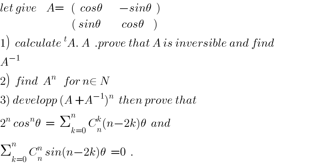 let give    A=   (  cosθ       −sinθ  )                                 ( sinθ         cosθ    )  1)  calculate^t A. A  .prove that A is inversible and find  A^(−1)   2)  find  A^n    for n∈ N  3) developp (A +A^(−1) )^n   then prove that  2^n  cos^n θ  =  Σ_(k=0) ^n  C_n ^k (n−2k)θ  and  Σ_(k=0) ^n  C_n ^n  sin(n−2k)θ  =0  .  