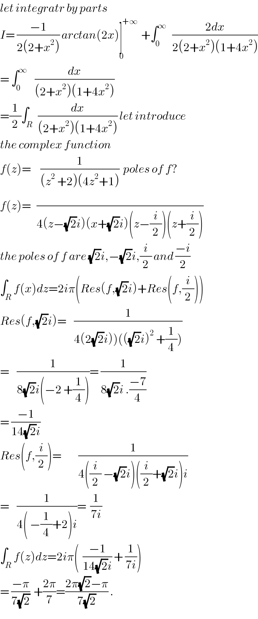 let integratr by parts   I= ((−1)/(2(2+x^2 ))) arctan(2x)]^(+∞) _0  +∫_0 ^∞    ((2dx)/(2(2+x^2 )(1+4x^2 )))  = ∫_0 ^∞     (dx/((2+x^2 )(1+4x^2 )))  =(1/2)∫_(R )  (dx/((2+x^2 )(1+4x^2 ))) let introduce  the complex function  f(z)=     (1/((z^2  +2)(4z^2 +1)))  poles of f?  f(z)=   (/(4(z−(√2)i)(x+(√2)i)(z−(i/2))(z+(i/2))))  the poles of f are (√2)i,−(√2)i,(i/2) and ((−i)/2)  ∫_R f(x)dz=2iπ(Res(f,(√2)i)+Res(f,(i/2)))  Res(f,(√2)i)=    (1/(4(2(√2)i))(((√2)i)^2  +(1/4))))  =    (1/(8(√2)i(−2 +(1/4))))= (1/(8(√2)i .((−7)/4)))  = ((−1)/(14(√2)i))  Res(f,(i/2))=         (1/(4((i/2) −(√2)i)((i/2)+(√2)i)i))  =    (1/(4( −(1/4)+2)i))=  (1/(7i))  ∫_R ^ f(z)dz=2iπ(  ((−1)/(14(√2)i)) + (1/(7i)))  = ((−π)/(7(√2)))  +((2π)/7)=((2π(√2)−π)/(7(√2))) .  