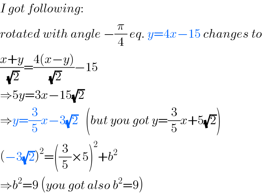 I got following:  rotated with angle −(π/4) eq. y=4x−15 changes to  ((x+y)/(√2))=((4(x−y))/(√2))−15  ⇒5y=3x−15(√2)  ⇒y=(3/5)x−3(√2)   (but you got y=(3/5)x+5(√2))  (−3(√2))^2 =((3/5)×5)^2 +b^2   ⇒b^2 =9 (you got also b^2 =9)  