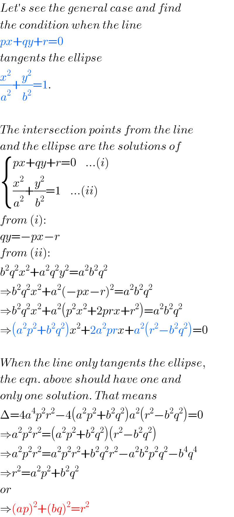 Let′s see the general case and find  the condition when the line  px+qy+r=0  tangents the ellipse  (x^2 /a^2 )+(y^2 /b^2 )=1.    The intersection points from the line  and the ellipse are the solutions of   { ((px+qy+r=0    ...(i))),(((x^2 /a^2 )+(y^2 /b^2 )=1    ...(ii))) :}  from (i):  qy=−px−r  from (ii):  b^2 q^2 x^2 +a^2 q^2 y^2 =a^2 b^2 q^2   ⇒b^2 q^2 x^2 +a^2 (−px−r)^2 =a^2 b^2 q^2   ⇒b^2 q^2 x^2 +a^2 (p^2 x^2 +2prx+r^2 )=a^2 b^2 q^2   ⇒(a^2 p^2 +b^2 q^2 )x^2 +2a^2 prx+a^2 (r^2 −b^2 q^2 )=0    When the line only tangents the ellipse,  the eqn. above should have one and  only one solution. That means  Δ=4a^4 p^2 r^2 −4(a^2 p^2 +b^2 q^2 )a^2 (r^2 −b^2 q^2 )=0  ⇒a^2 p^2 r^2 =(a^2 p^2 +b^2 q^2 )(r^2 −b^2 q^2 )  ⇒a^2 p^2 r^2 =a^2 p^2 r^2 +b^2 q^2 r^2 −a^2 b^2 p^2 q^2 −b^4 q^4   ⇒r^2 =a^2 p^2 +b^2 q^2   or  ⇒(ap)^2 +(bq)^2 =r^2   