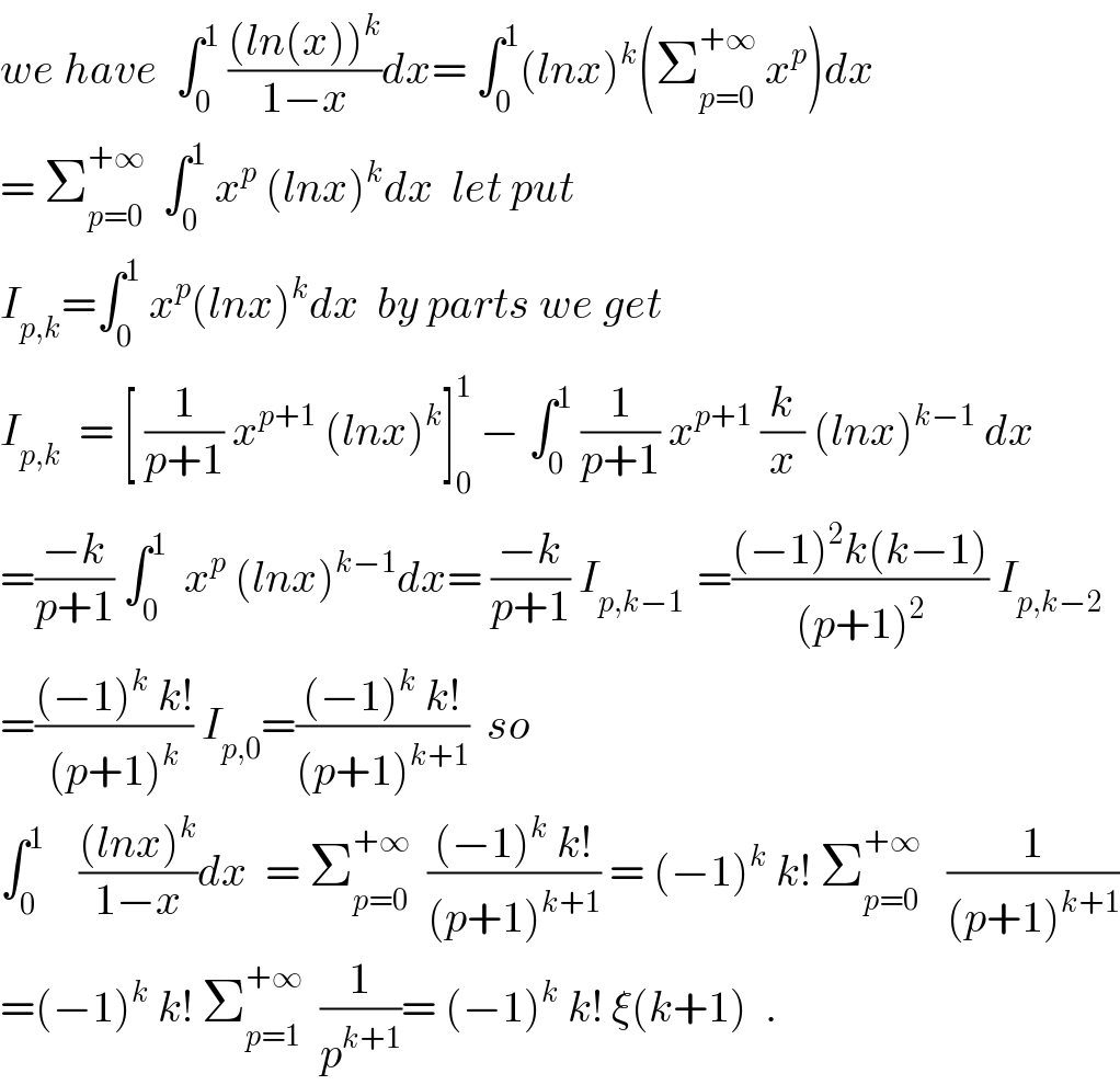 we have  ∫_0 ^1  (((ln(x))^k )/(1−x))dx= ∫_0 ^1 (lnx)^k (Σ_(p=0) ^(+∞)  x^p )dx  = Σ_(p=0) ^(+∞)   ∫_0 ^1  x^p  (lnx)^k dx  let put   I_(p,k) =∫_0 ^1  x^p (lnx)^k dx  by parts we get  I_(p,k)   = [ (1/(p+1)) x^(p+1)  (lnx)^k ]_0 ^1  − ∫_0 ^1  (1/(p+1)) x^(p+1)  (k/x) (lnx)^(k−1)  dx  =((−k)/(p+1)) ∫_0 ^1   x^p  (lnx)^(k−1) dx= ((−k)/(p+1)) I_(p,k−1 )  =(((−1)^2 k(k−1))/((p+1)^2 )) I_(p,k−2)   =(((−1)^k  k!)/((p+1)^k )) I_(p,0) =(((−1)^k  k!)/((p+1)^(k+1) ))  so  ∫_0 ^1     (((lnx)^k )/(1−x))dx  = Σ_(p=0) ^(+∞)   (((−1)^k  k!)/((p+1)^(k+1) )) = (−1)^k  k! Σ_(p=0) ^(+∞)    (1/((p+1)^(k+1) ))  =(−1)^k  k! Σ_(p=1) ^(+∞)   (1/p^(k+1) )= (−1)^k  k! ξ(k+1)  .  