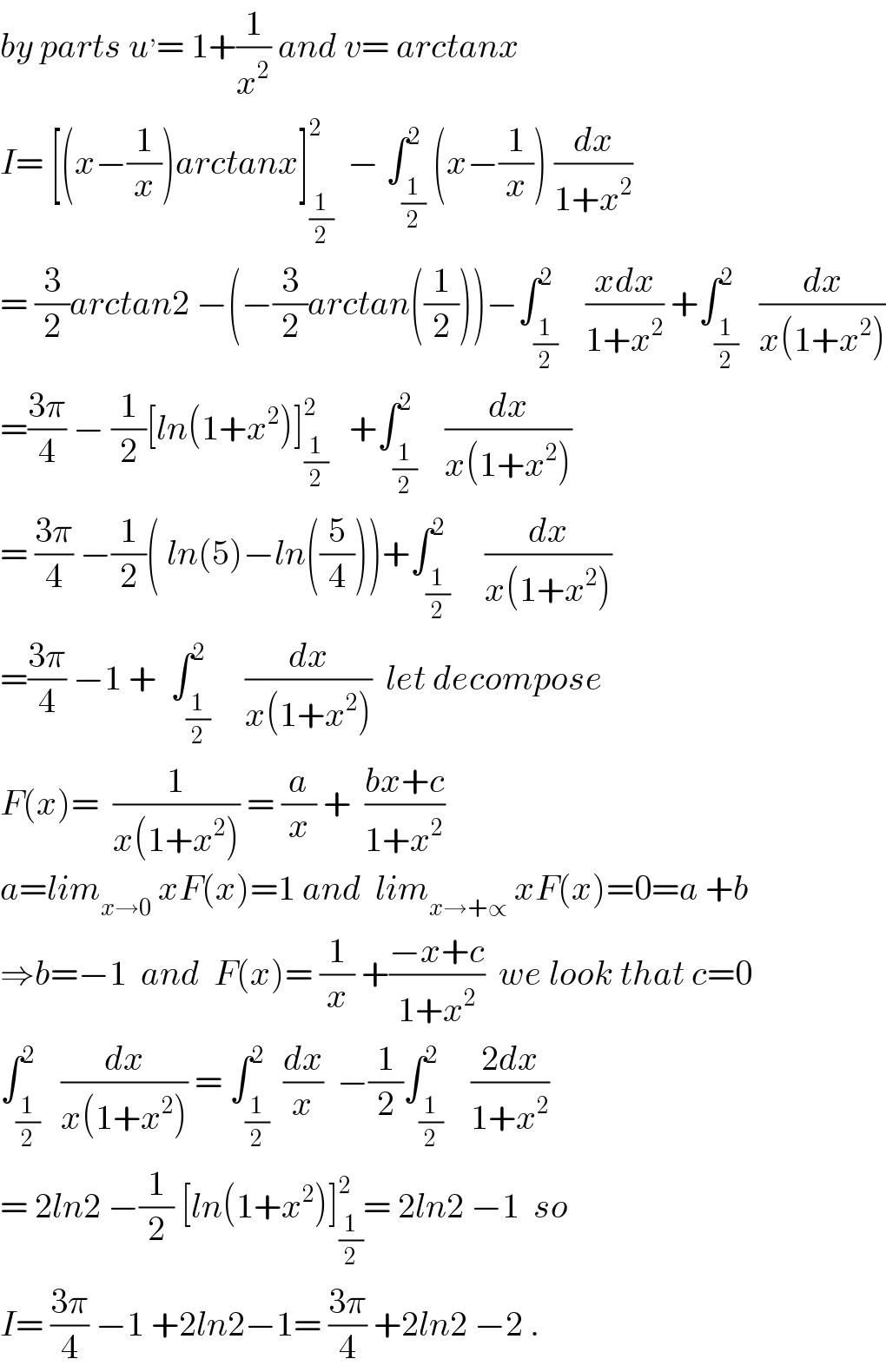 by parts u^, = 1+(1/x^2 ) and v= arctanx   I= [(x−(1/x))arctanx]_(1/2) ^2   − ∫_(1/2) ^2 (x−(1/x)) (dx/(1+x^2 ))  = (3/2)arctan2 −(−(3/2)arctan((1/2)))−∫_(1/2) ^2    ((xdx)/(1+x^2 )) +∫_(1/2) ^2   (dx/(x(1+x^2 )))  =((3π)/4) − (1/2)[ln(1+x^2 )]_(1/2) ^2    +∫_(1/2) ^2    (dx/(x(1+x^2 )))  = ((3π)/4) −(1/2)( ln(5)−ln((5/4)))+∫_(1/2) ^2     (dx/(x(1+x^2 )))  =((3π)/4) −1 +  ∫_(1/2) ^2     (dx/(x(1+x^2 )))  let decompose  F(x)=  (1/(x(1+x^2 ))) = (a/x) +  ((bx+c)/(1+x^2 ))  a=lim_(x→0)  xF(x)=1 and  lim_(x→+∝)  xF(x)=0=a +b  ⇒b=−1  and  F(x)= (1/x) +((−x+c)/(1+x^2 ))  we look that c=0  ∫_(1/2) ^2   (dx/(x(1+x^2 ))) = ∫_(1/2) ^2  (dx/x)  −(1/2)∫_(1/2) ^2    ((2dx)/(1+x^2 ))  = 2ln2 −(1/2) [ln(1+x^2 )]_(1/2) ^2 = 2ln2 −1  so  I= ((3π)/4) −1 +2ln2−1= ((3π)/4) +2ln2 −2 .  