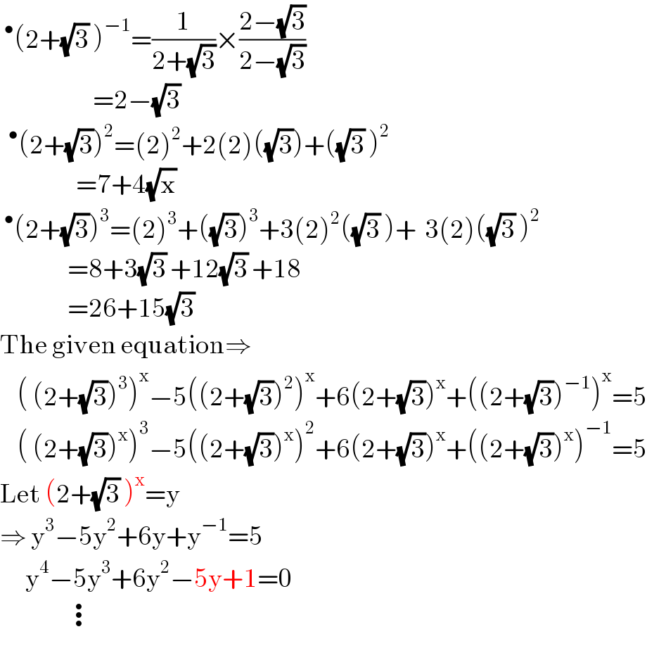 ^• (2+(√3) )^(−1) =(1/(2+(√3)))×((2−(√3))/(2−(√3)))                        =2−(√3)   ^• (2+(√3))^2 =(2)^2 +2(2)((√3))+((√3) )^2                     =7+4(√x)  ^• (2+(√3))^3 =(2)^3 +((√3))^3 +3(2)^2 ((√3) )+  3(2)((√3) )^2                   =8+3(√3) +12(√3) +18                  =26+15(√3)  The given equation⇒      ( (2+(√3))^3 )^x −5((2+(√3))^2 )^x +6(2+(√3))^x +((2+(√3))^(−1) )^x =5      ( (2+(√3))^x )^3 −5((2+(√3))^x )^2 +6(2+(√3))^x +((2+(√3))^x )^(−1) =5  Let (2+(√3) )^x =y  ⇒ y^3 −5y^2 +6y+y^(−1) =5        y^4 −5y^3 +6y^2 −5y+1=0                  ⋮  
