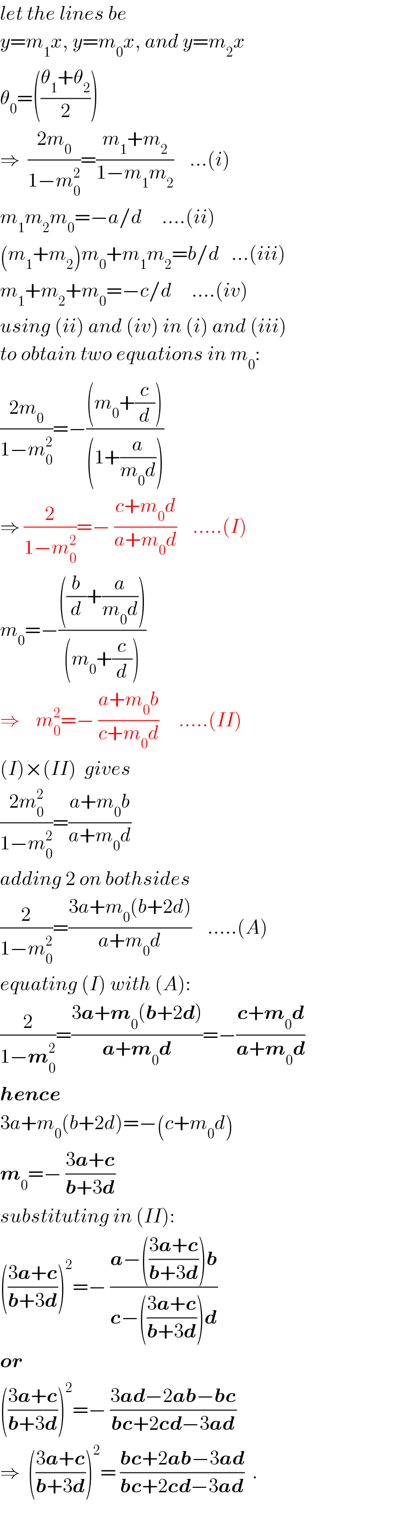 let the lines be  y=m_1 x, y=m_0 x, and y=m_2 x  θ_0 =(((θ_1 +θ_2 )/2))  ⇒  ((2m_0 )/(1−m_0 ^2 ))=((m_1 +m_2 )/(1−m_1 m_2 ))    ...(i)  m_1 m_2 m_0 =−a/d     ....(ii)  (m_1 +m_2 )m_0 +m_1 m_2 =b/d   ...(iii)  m_1 +m_2 +m_0 =−c/d     ....(iv)  using (ii) and (iv) in (i) and (iii)  to obtain two equations in m_0 :  ((2m_0 )/(1−m_0 ^2 ))=−(((m_0 +(c/d)))/((1+(a/(m_0 d)))))     ⇒ (2/(1−m_0 ^2 ))=− ((c+m_0 d)/(a+m_0 d))    .....(I)  m_0 =−((((b/d)+(a/(m_0 d))))/((m_0 +(c/d))))       ⇒    m_0 ^2 =− ((a+m_0 b)/(c+m_0 d))     .....(II)  (I)×(II)  gives  ((2m_0 ^2 )/(1−m_0 ^2 ))=((a+m_0 b)/(a+m_0 d))  adding 2 on bothsides  (2/(1−m_0 ^2 ))=((3a+m_0 (b+2d))/(a+m_0 d))    .....(A)  equating (I) with (A):  (2/(1−m_0 ^2 ))=((3a+m_0 (b+2d))/(a+m_0 d))=−((c+m_0 d)/(a+m_0 d))  hence  3a+m_0 (b+2d)=−(c+m_0 d)  m_0 =− ((3a+c)/(b+3d))  substituting in (II):  (((3a+c)/(b+3d)))^2 =− ((a−(((3a+c)/(b+3d)))b)/(c−(((3a+c)/(b+3d)))d))  or   (((3a+c)/(b+3d)))^2 =− ((3ad−2ab−bc)/(bc+2cd−3ad))   ⇒  (((3a+c)/(b+3d)))^2 = ((bc+2ab−3ad)/(bc+2cd−3ad))  .    