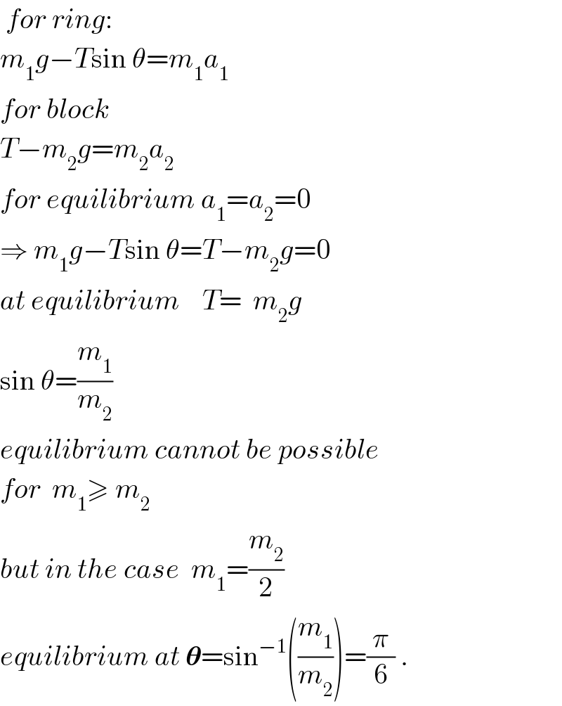  for ring:  m_1 g−Tsin θ=m_1 a_1   for block  T−m_2 g=m_2 a_2   for equilibrium a_1 =a_2 =0  ⇒ m_1 g−Tsin θ=T−m_2 g=0  at equilibrium    T=  m_2 g  sin θ=(m_1 /m_2 )     equilibrium cannot be possible  for  m_1 ≥ m_2   but in the case  m_1 =(m_2 /2)  equilibrium at 𝛉=sin^(−1) ((m_1 /m_2 ))=(π/6) .  