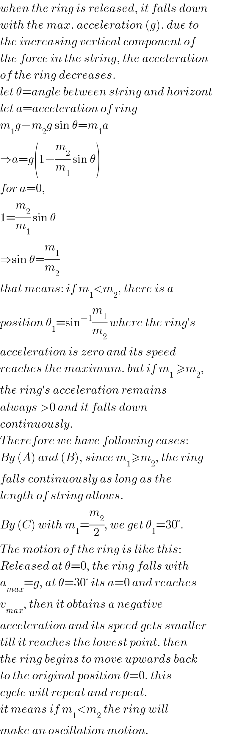 when the ring is released, it falls down  with the max. acceleration (g). due to  the increasing vertical component of  the force in the string, the acceleration  of the ring decreases.   let θ=angle between string and horizont  let a=acceleration of ring  m_1 g−m_2 g sin θ=m_1 a  ⇒a=g(1−(m_2 /m_1 ) sin θ)  for a=0,  1=(m_2 /m_1 ) sin θ  ⇒sin θ=(m_1 /m_2 )  that means: if m_1 <m_2 , there is a  position θ_1 =sin^(−1) (m_1 /m_2 ) where the ring′s  acceleration is zero and its speed  reaches the maximum. but if m_1  ≥m_2 ,  the ring′s acceleration remains  always >0 and it falls down   continuously.  Therefore we have following cases:  By (A) and (B), since m_1 ≥m_2 , the ring  falls continuously as long as the  length of string allows.  By (C) with m_1 =(m_2 /2), we get θ_1 =30°.  The motion of the ring is like this:  Released at θ=0, the ring falls with  a_(max) =g, at θ=30° its a=0 and reaches  v_(max) , then it obtains a negative   acceleration and its speed gets smaller  till it reaches the lowest point. then  the ring begins to move upwards back  to the original position θ=0. this  cycle will repeat and repeat.  it means if m_1 <m_2  the ring will  make an oscillation motion.  