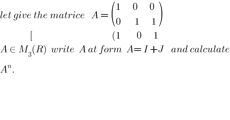 let give the matrice   A =  (((1      0      0)),((0       1      1)) )                 [                                        (1        0      1  A ∈ M_3 (R)  write  A at form  A= I +J    and calculate  A^n .  