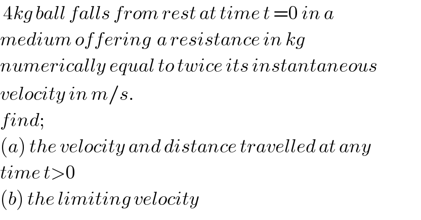  4kg ball falls from rest at time t =0 in a   medium offering  a resistance in kg   numerically equal to twice its instantaneous  velocity in m/s.  find;  (a) the velocity and distance travelled at any   time t>0   (b) the limiting velocity   