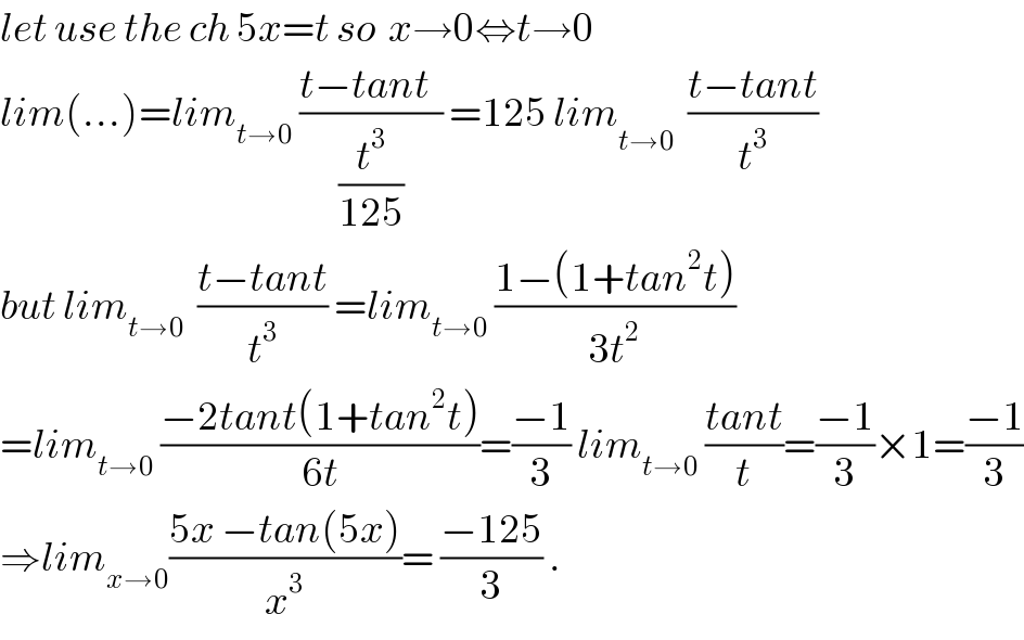 let use the ch 5x=t so  x→0⇔t→0  lim(...)=lim_(t→0)  ((t−tant  )/(t^3 /(125))) =125 lim_(t→0^   )  ((t−tant)/t^3 )  but lim_(t→0)   ((t−tant)/t^3 ) =lim_(t→0)  ((1−(1+tan^2 t))/(3t^2 ))  =lim_(t→0)  ((−2tant(1+tan^2 t))/(6t))=((−1)/3) lim_(t→0)  ((tant)/t)=((−1)/3)×1=((−1)/3)  ⇒lim_(x→0) ((5x −tan(5x))/x^3 )= ((−125)/3) .  