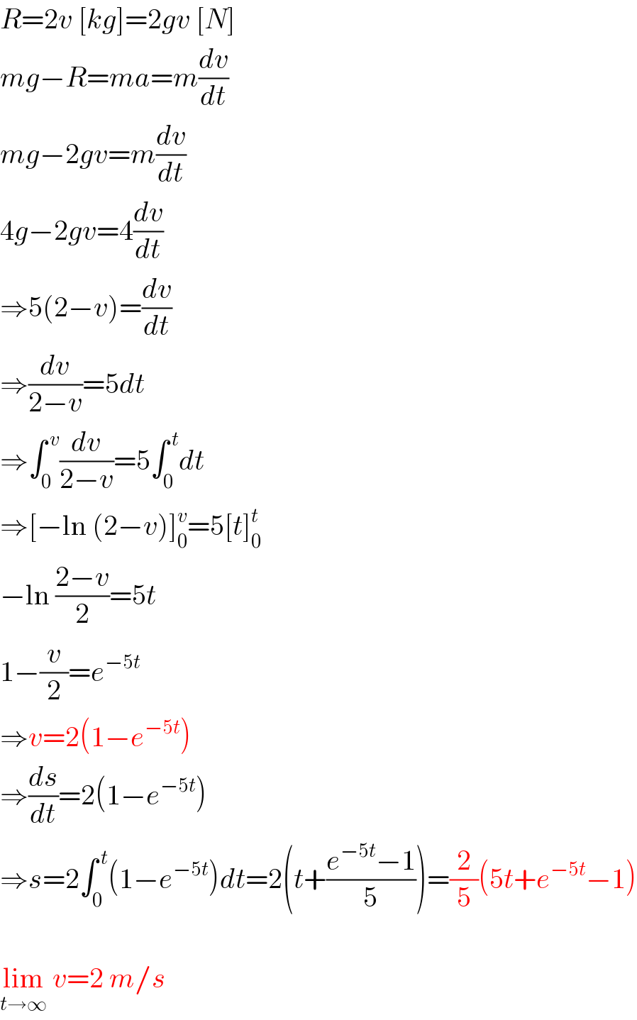 R=2v [kg]=2gv [N]  mg−R=ma=m(dv/dt)  mg−2gv=m(dv/dt)  4g−2gv=4(dv/dt)  ⇒5(2−v)=(dv/dt)  ⇒(dv/(2−v))=5dt  ⇒∫_0 ^( v) (dv/(2−v))=5∫_0 ^( t) dt  ⇒[−ln (2−v)]_0 ^v =5[t]_0 ^t   −ln ((2−v)/2)=5t  1−(v/2)=e^(−5t)   ⇒v=2(1−e^(−5t) )  ⇒(ds/dt)=2(1−e^(−5t) )  ⇒s=2∫_0 ^( t) (1−e^(−5t) )dt=2(t+((e^(−5t) −1)/5))=(2/5)(5t+e^(−5t) −1)    lim_(t→∞)  v=2 m/s  
