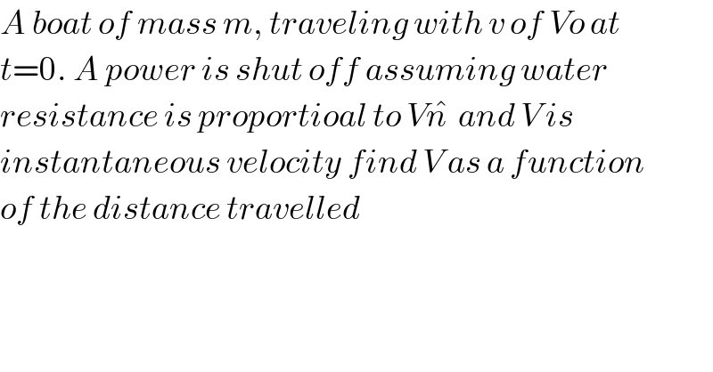 A boat of mass m, traveling with v of Vo at  t=0. A power is shut off assuming water   resistance is proportioal to Vn^�   and V is   instantaneous velocity find V as a function  of the distance travelled  