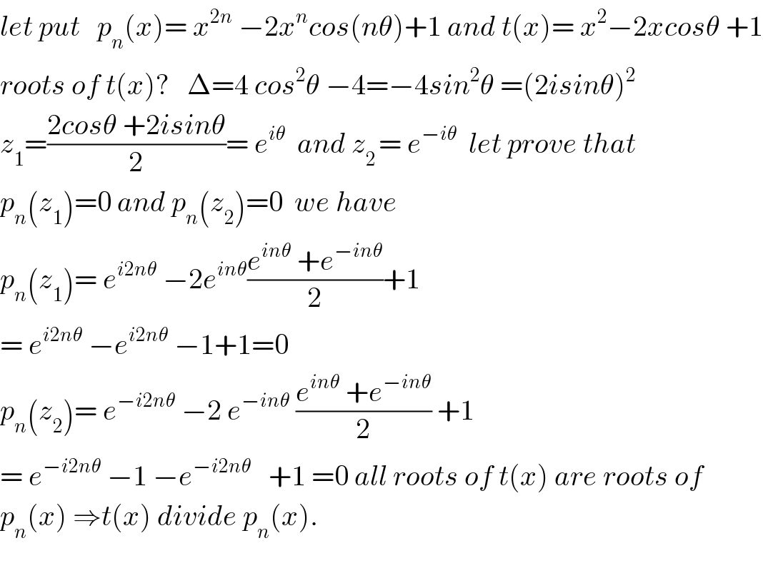 let put   p_n (x)= x^(2n)  −2x^n cos(nθ)+1 and t(x)= x^2 −2xcosθ +1  roots of t(x)?   Δ=4 cos^2 θ −4=−4sin^2 θ =(2isinθ)^2   z_1 =((2cosθ +2isinθ)/2)= e^(iθ)   and z_(2 ) = e^(−iθ)   let prove that  p_n (z_1 )=0 and p_n (z_2 )=0  we have  p_n (z_1 )= e^(i2nθ)  −2e^(inθ) ((e^(inθ)  +e^(−inθ) )/2)+1  = e^(i2nθ)  −e^(i2nθ)  −1+1=0  p_n (z_2 )= e^(−i2nθ)  −2 e^(−inθ)  ((e^(inθ)  +e^(−inθ) )/2) +1  = e^(−i2nθ)  −1 −e^(−i2nθ)    +1 =0 all roots of t(x) are roots of  p_n (x) ⇒t(x) divide p_n (x).    