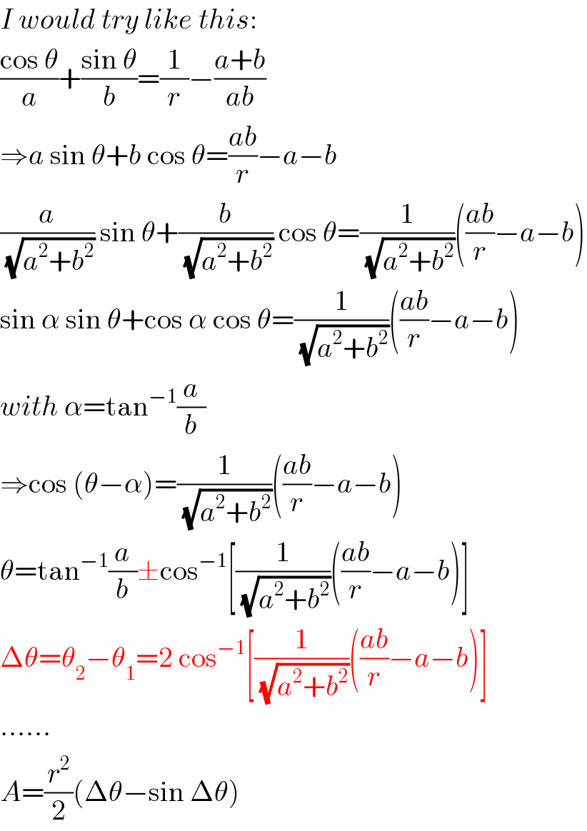I would try like this:  ((cos θ)/a)+((sin θ)/b)=(1/r)−((a+b)/(ab))  ⇒a sin θ+b cos θ=((ab)/r)−a−b  (a/(√(a^2 +b^2 ))) sin θ+(b/(√(a^2 +b^2 ))) cos θ=(1/(√(a^2 +b^2 )))(((ab)/r)−a−b)  sin α sin θ+cos α cos θ=(1/(√(a^2 +b^2 )))(((ab)/r)−a−b)  with α=tan^(−1) (a/b)  ⇒cos (θ−α)=(1/(√(a^2 +b^2 )))(((ab)/r)−a−b)  θ=tan^(−1) (a/b)±cos^(−1) [(1/(√(a^2 +b^2 )))(((ab)/r)−a−b)]  Δθ=θ_2 −θ_1 =2 cos^(−1) [(1/(√(a^2 +b^2 )))(((ab)/r)−a−b)]  ......  A=(r^2 /2)(Δθ−sin Δθ)   