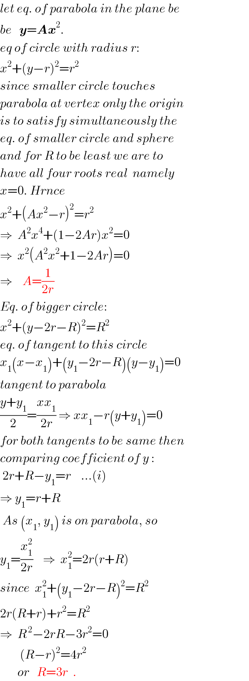 let eq. of parabola in the plane be  be   y=Ax^2 .  eq of circle with radius r:  x^2 +(y−r)^2 =r^2     since smaller circle touches  parabola at vertex only the origin  is to satisfy simultaneously the  eq. of smaller circle and sphere  and for R to be least we are to  have all four roots real  namely  x=0. Hrnce  x^2 +(Ax^2 −r)^2 =r^2   ⇒  A^2 x^4 +(1−2Ar)x^2 =0  ⇒  x^2 (A^2 x^2 +1−2Ar)=0  ⇒    A=(1/(2r))  Eq. of bigger circle:  x^2 +(y−2r−R)^2 =R^2   eq. of tangent to this circle  x_1 (x−x_1 )+(y_1 −2r−R)(y−y_1 )=0  tangent to parabola  ((y+y_1 )/2)=((xx_1 )/(2r)) ⇒ xx_1 −r(y+y_1 )=0  for both tangents to be same then  comparing coefficient of y :   2r+R−y_1 =r    ...(i)  ⇒ y_1 =r+R   As (x_1 , y_1 ) is on parabola, so  y_1 =(x_1 ^2 /(2r))    ⇒  x_1 ^2 =2r(r+R)  since  x_1 ^2 +(y_1 −2r−R)^2 =R^2   2r(R+r)+r^2 =R^2   ⇒  R^( 2) −2rR−3r^2 =0          (R−r)^2 =4r^2          or   R=3r  .  