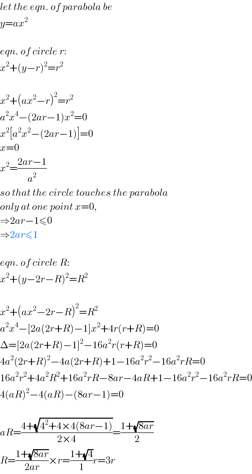 let the eqn. of parabola be  y=ax^2     eqn. of circle r:  x^2 +(y−r)^2 =r^2     x^2 +(ax^2 −r)^2 =r^2   a^2 x^4 −(2ar−1)x^2 =0  x^2 [a^2 x^2 −(2ar−1)]=0  x=0  x^2 =((2ar−1)/a^2 )  so that the circle touches the parabola  only at one point x=0,  ⇒2ar−1≤0  ⇒2ar≤1    eqn. of circle R:  x^2 +(y−2r−R)^2 =R^2     x^2 +(ax^2 −2r−R)^2 =R^2   a^2 x^4 −[2a(2r+R)−1]x^2 +4r(r+R)=0  Δ=[2a(2r+R)−1]^2 −16a^2 r(r+R)=0  4a^2 (2r+R)^2 −4a(2r+R)+1−16a^2 r^2 −16a^2 rR=0  16a^2 r^2 +4a^2 R^2 +16a^2 rR−8ar−4aR+1−16a^2 r^2 −16a^2 rR=0  4(aR)^2 −4(aR)−(8ar−1)=0    aR=((4+(√(4^2 +4×4(8ar−1))))/(2×4))=((1+(√(8ar)))/2)  R=((1+(√(8ar)))/(2ar))×r=((1+(√4))/1)r=3r  