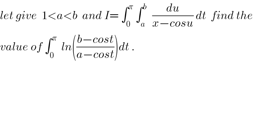 let give  1<a<b  and I= ∫_0 ^π  ∫_a ^b   (du/(x−cosu)) dt  find the  value of ∫_0 ^π   ln(((b−cost)/(a−cost)))dt .  