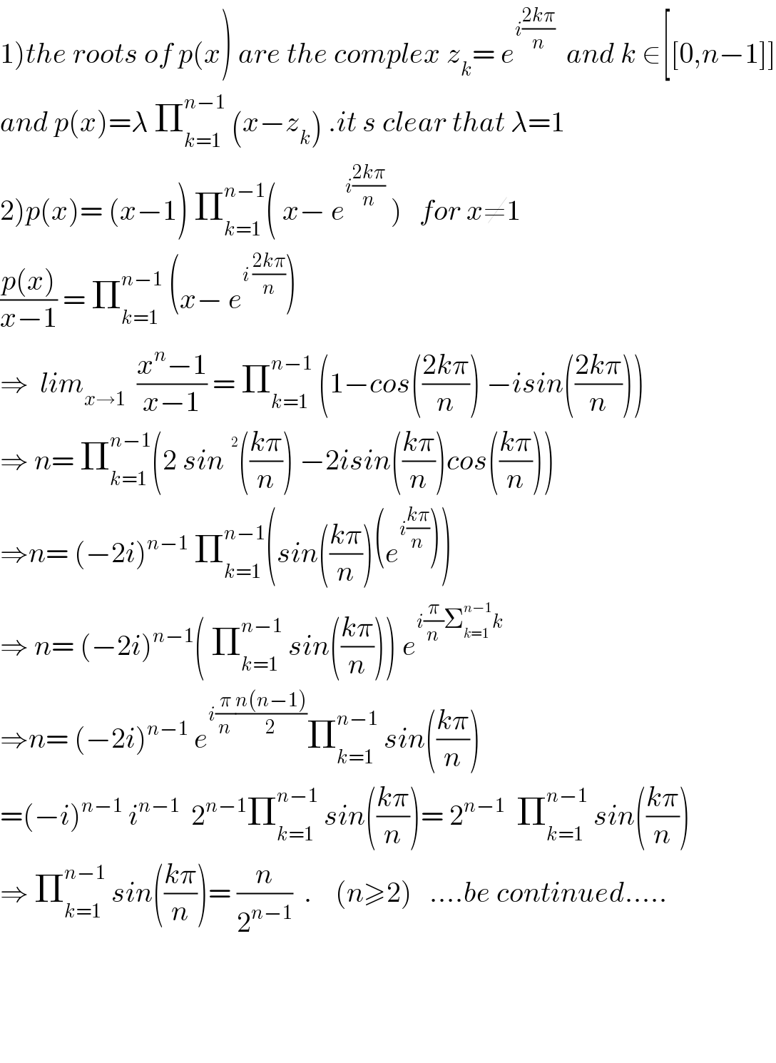 1)the roots of p(x) are the complex z_k = e^(i((2kπ)/n))   and k ∈[[0,n−1]]  and p(x)=λ Π_(k=1) ^(n−1)  (x−z_k ) .it s clear that λ=1   2)p(x)= (x−1) Π_(k=1) ^(n−1) ( x− e^(i((2kπ)/n))  )   for x≠1  ((p(x))/(x−1)) = Π_(k=1) ^(n−1)  (x− e^(i ((2kπ)/n)) )   ⇒  lim_(x→1)   ((x^n −1)/(x−1)) = Π_(k=1) ^(n−1)  (1−cos(((2kπ)/n)) −isin(((2kπ)/n)))  ⇒ n= Π_(k=1) ^(n−1) (2 sin^ (((kπ)/n)) −2isin(((kπ)/n))cos(((kπ)/n)))  ⇒n= (−2i)^(n−1)  Π_(k=1) ^(n−1) (sin(((kπ)/n))(e^(i((kπ)/n)) ))  ⇒ n= (−2i)^(n−1) ( Π_(k=1) ^(n−1)  sin(((kπ)/n))) e^(i(π/n)Σ_(k=1) ^(n−1) k)   ⇒n= (−2i)^(n−1)  e^(i(π/n)((n(n−1))/2)) Π_(k=1) ^(n−1)  sin(((kπ)/n))  =(−i)^(n−1)  i^(n−1)   2^(n−1) Π_(k=1) ^(n−1)  sin(((kπ)/n))= 2^(n−1)   Π_(k=1) ^(n−1)  sin(((kπ)/n))  ⇒ Π_(k=1) ^(n−1)  sin(((kπ)/n))= (n/2^(n−1) )  .    (n≥2)   ....be continued.....        