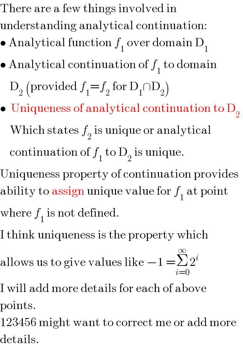 There are a few things involved in  understanding analytical continuation:  • Analytical function f_1  over domain D_1   • Analytical continuation of f_1  to domain      D_2  (provided f_1 =f_2  for D_1 ∩D_2 )  •  Uniqueness of analytical continuation to D_2       Which states f_2  is unique or analytical      continuation of f_1  to D_2  is unique.  Uniqueness property of continuation provides  ability to assign unique value for f_1  at point  where f_1  is not defined.  I think uniqueness is the property which  allows us to give values like −1 =Σ_(i=0) ^∞ 2^i   I will add more details for each of above  points.  123456 might want to correct me or add more  details.  