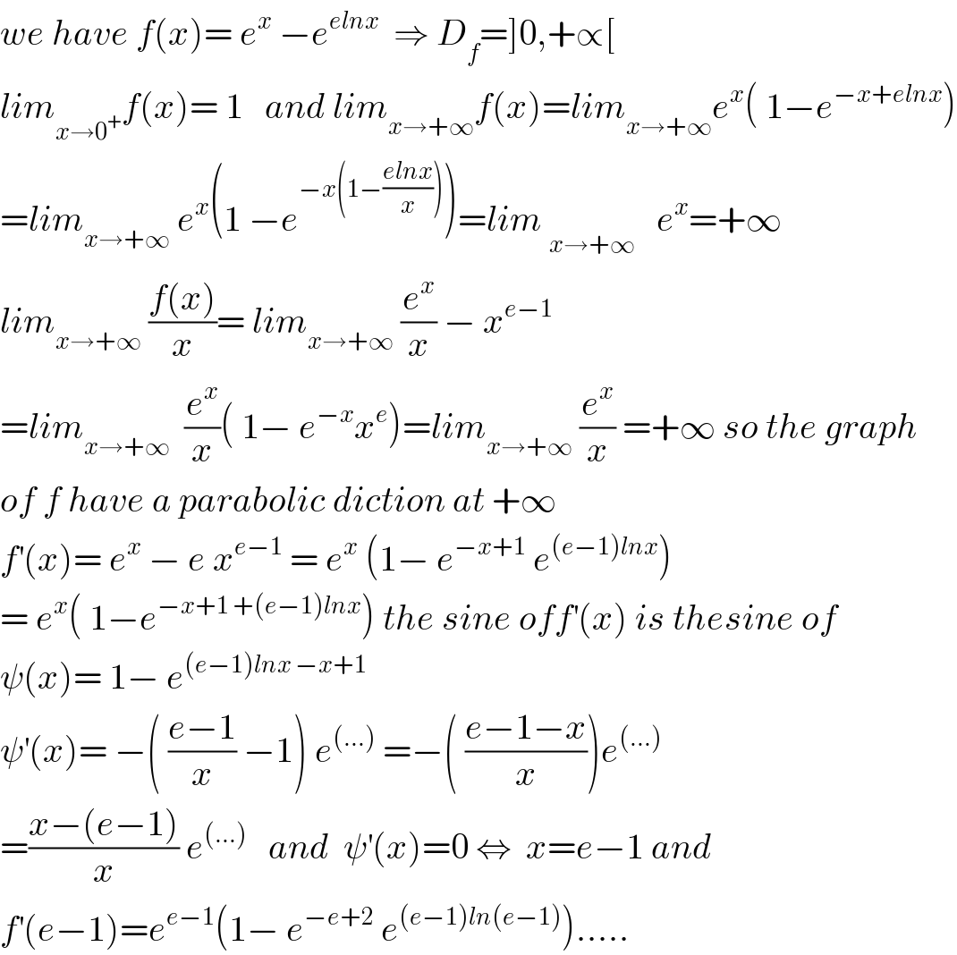 we have f(x)= e^x  −e^(elnx)   ⇒ D_f =]0,+∝[  lim_(x→0^+ ) f(x)= 1   and lim_(x→+∞) f(x)=lim_(x→+∞) e^x ( 1−e^(−x+elnx) )  =lim_(x→+∞)  e^x (1 −e^(−x(1−((elnx)/x))) )=lim _(x→+∞^ )   e^x =+∞  lim_(x→+∞)  ((f(x))/x)= lim_(x→+∞)  (e^x /x) − x^(e−1)   =lim_(x→+∞)   (e^x /x)( 1− e^(−x) x^e )=lim_(x→+∞)  (e^x /x) =+∞ so the graph   of f have a parabolic diction at +∞  f^′ (x)= e^x  − e x^(e−1)  = e^x  (1− e^(−x+1)  e^((e−1)lnx) )  = e^x ( 1−e^(−x+1 +(e−1)lnx) ) the sine off^′ (x) is thesine of  ψ(x)= 1− e^((e−1)lnx −x+1)   ψ^′ (x)= −( ((e−1)/x) −1) e^((...))  =−( ((e−1−x)/x))e^((...))   =((x−(e−1))/x) e^((...))    and  ψ^′ (x)=0 ⇔  x=e−1 and  f^′ (e−1)=e^(e−1) (1− e^(−e+2)  e^((e−1)ln(e−1)) ).....  