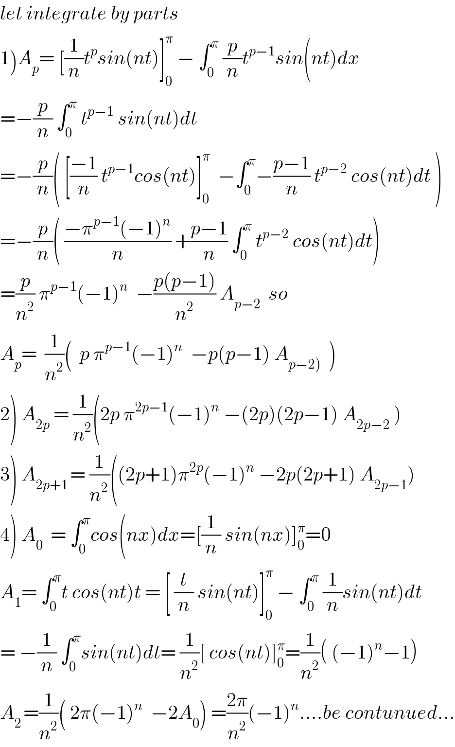 let integrate by parts  1)A_p = [(1/n)t^p sin(nt)]_0 ^π  − ∫_0 ^π  (p/n)t^(p−1) sin(nt)dx  =−(p/n) ∫_0 ^π  t^(p−1)  sin(nt)dt  =−(p/n)( [((−1)/n) t^(p−1) cos(nt)]_0 ^π   −∫_0 ^π −((p−1)/n) t^(p−2)  cos(nt)dt )  =−(p/n)( ((−π^(p−1) (−1)^n )/n) +((p−1)/n) ∫_0 ^π  t^(p−2)  cos(nt)dt)  =(p/n^2 ) π^(p−1) (−1)^n   −((p(p−1))/n^2 ) A_(p−2)   so  A_p =  (1/n^2 )(  p π^(p−1) (−1)^n   −p(p−1) A_(p−2))   )  2) A_(2p)  = (1/n^2 )(2p π^(2p−1) (−1)^n  −(2p)(2p−1) A_(2p−2)  )  3) A_(2p+1 ) ^(               ) = (1/n^(2 ) )((2p+1)π^(2p) (−1)^n  −2p(2p+1) A_(2p−1) )  4) A_0   = ∫_0 ^π cos(nx)dx=[(1/n) sin(nx)]_0 ^π =0  A_1 = ∫_0 ^π t cos(nt)t = [ (t/n) sin(nt)]_0 ^π  − ∫_0 ^π  (1/n)sin(nt)dt  = −(1/n) ∫_0 ^π sin(nt)dt= (1/n^2 )[ cos(nt)]_0 ^π =(1/n^2 )( (−1)^n −1)  A_(2 ) =(1/n^2 )( 2π(−1)^n   −2A_0 ) =((2π)/n^2 )(−1)^n ....be contunued...  