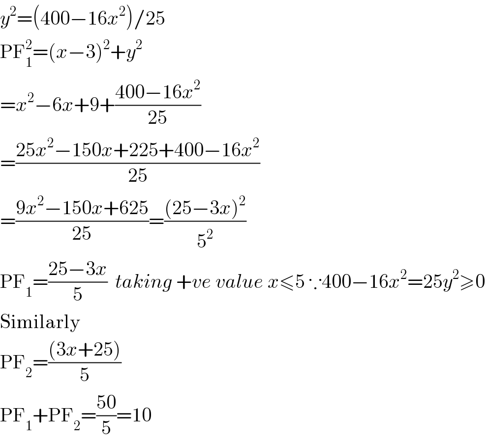 y^2 =(400−16x^2 )/25  PF_1 ^2 =(x−3)^2 +y^2   =x^2 −6x+9+((400−16x^2 )/(25))  =((25x^2 −150x+225+400−16x^2 )/(25))  =((9x^2 −150x+625)/(25))=(((25−3x)^2 )/5^2 )  PF_1 =((25−3x)/5)  taking +ve value x≤5 ∵400−16x^2 =25y^2 ≥0  Similarly  PF_2 =(((3x+25))/5)  PF_1 +PF_2 =((50)/5)=10  
