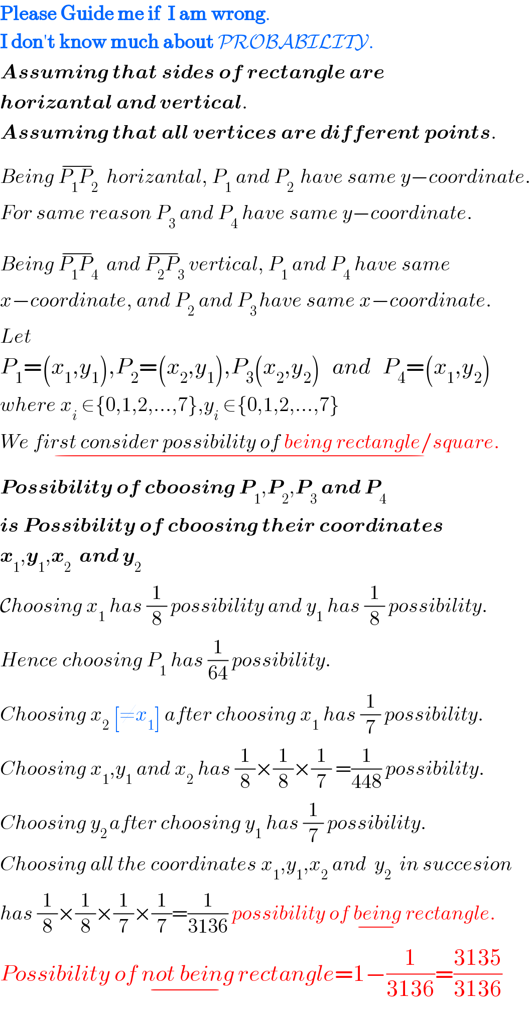 Please Guide me if  I am wrong.  I don′t know much about PROBABILITY.  Assuming that sides of rectangle are  horizantal and vertical.  Assuming that all vertices are different points.  Being P_1 P_2 ^(−)   horizantal, P_1  and P_(2 )  have same y−coordinate.  For same reason P_3  and P_4  have same y−coordinate.  Being P_1 P_4 ^(−)   and P_2 P_3 ^(−)  vertical, P_1  and P_4  have same  x−coordinate, and P_2  and P_(3 ) have same x−coordinate.  Let  P_1 =(x_1 ,y_1 ),P_2 =(x_2 ,y_1 ),P_3 (x_2 ,y_2 )   and   P_4 =(x_1 ,y_2 )  where x_i  ∈{0,1,2,...,7},y_i  ∈{0,1,2,...,7}  We first consider possibility of being rectangle/square._(−)   Possibility of cboosing P_1 ,P_2 ,P_3  and P_4    is Possibility of cboosing their coordinates  x_1 ,y_1 ,x_2   and y_2   Choosing x_1  has (1/8) possibility and y_1  has (1/8) possibility.  Hence choosing P_1  has (1/(64)) possibility.  Choosing x_2  [≠x_1 ] after choosing x_1  has (1/7) possibility.  Choosing x_1 ,y_1  and x_2  has (1/8)×(1/8)×(1/7) =(1/(448)) possibility.  Choosing y_(2 ) after choosing y_1  has (1/7) possibility.   Choosing all the coordinates x_1 ,y_1 ,x_2  and  y_2   in succesion  has (1/8)×(1/8)×(1/7)×(1/7)=(1/(3136)) possibility of being_(−)  rectangle.  Possibility of not being_(−)  rectangle=1−(1/(3136))=((3135)/(3136))  