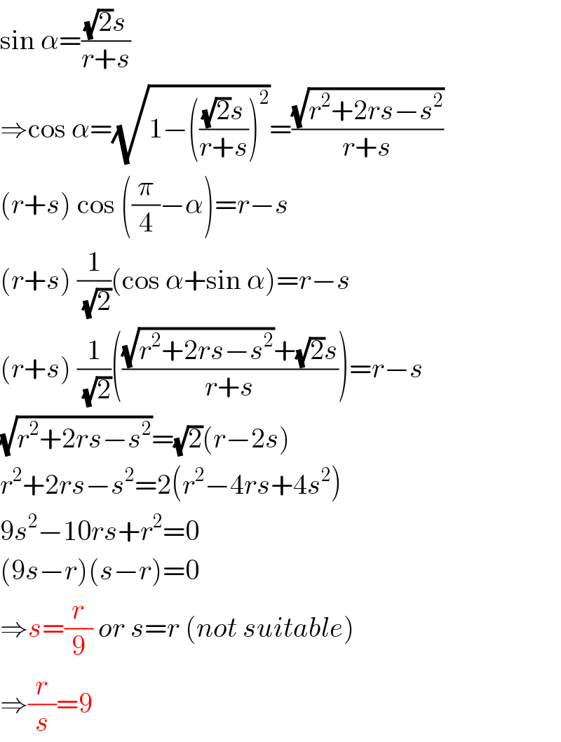 sin α=(((√2)s)/(r+s))  ⇒cos α=(√(1−((((√2)s)/(r+s)))^2 ))=((√(r^2 +2rs−s^2 ))/(r+s))  (r+s) cos ((π/4)−α)=r−s  (r+s) (1/(√2))(cos α+sin α)=r−s  (r+s) (1/(√2))((((√(r^2 +2rs−s^2 ))+(√2)s)/(r+s)))=r−s  (√(r^2 +2rs−s^2 ))=(√2)(r−2s)  r^2 +2rs−s^2 =2(r^2 −4rs+4s^2 )  9s^2 −10rs+r^2 =0  (9s−r)(s−r)=0  ⇒s=(r/9) or s=r (not suitable)  ⇒(r/s)=9  