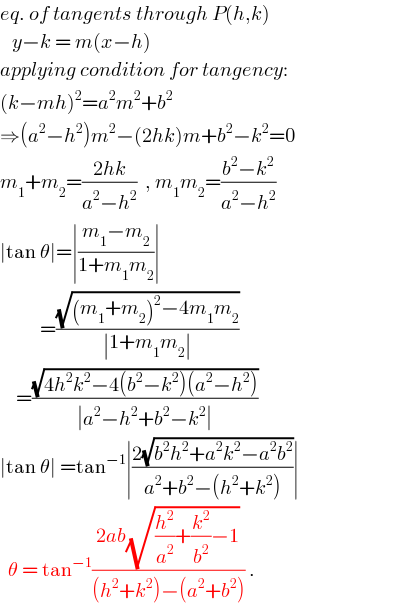 eq. of tangents through P(h,k)     y−k = m(x−h)  applying condition for tangency:  (k−mh)^2 =a^2 m^2 +b^2   ⇒(a^2 −h^2 )m^2 −(2hk)m+b^2 −k^2 =0  m_1 +m_2 =((2hk)/(a^2 −h^2 ))  , m_1 m_2 =((b^2 −k^2 )/(a^2 −h^2 ))  ∣tan θ∣=∣((m_1 −m_2 )/(1+m_1 m_2 ))∣            =((√((m_1 +m_2 )^2 −4m_1 m_2 ))/(∣1+m_1 m_2 ∣))      =((√(4h^2 k^2 −4(b^2 −k^2 )(a^2 −h^2 )))/(∣a^2 −h^2 +b^2 −k^2 ∣))  ∣tan θ∣ =tan^(−1) ∣((2(√(b^2 h^2 +a^2 k^2 −a^2 b^2 )))/(a^2 +b^2 −(h^2 +k^2 )))∣    θ = tan^(−1) ((2ab(√((h^2 /a^2 )+(k^2 /b^2 )−1)))/((h^2 +k^2 )−(a^2 +b^2 ))) .  