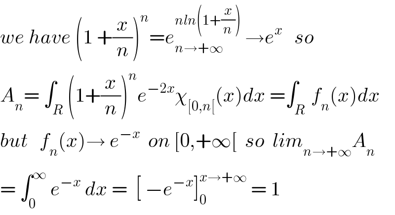 we have (1 +(x/n))^n =e_(n→+∞) ^(nln(1+(x/n)))  →e^x    so  A_n = ∫_R (1+(x/n))^n e^(−2x) χ_([0,n[) (x)dx =∫_(R ) f_n (x)dx  but   f_n (x)→ e^(−x)   on [0,+∞[  so  lim_(n→+∞) A_n   = ∫_0 ^∞  e^(−x)  dx =  [ −e^(−x) ]_0 ^(x→+∞)  = 1  